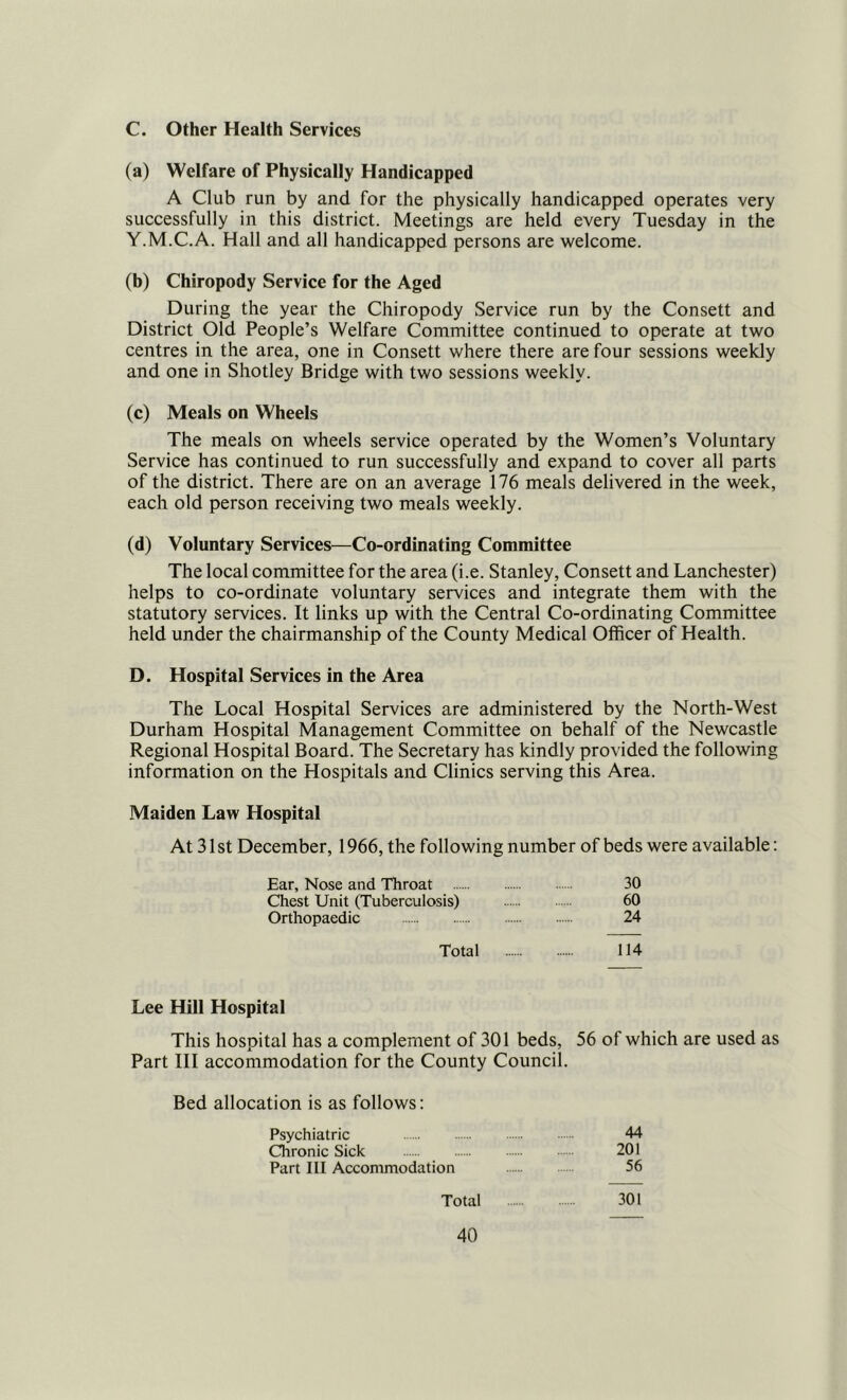 C. Other Health Services (a) Welfare of Physically Handicapped A Club run by and for the physically handicapped operates very successfully in this district. Meetings are held every Tuesday in the Y.M.C.A. Hall and all handicapped persons are welcome. (b) Chiropody Service for the Aged During the year the Chiropody Service run by the Consett and District Old People’s Welfare Committee continued to operate at two centres in the area, one in Consett where there are four sessions weekly and one in Shotley Bridge with two sessions weekly. (c) Meals on Wheels The meals on wheels service operated by the Women’s Voluntary Service has continued to run successfully and expand to cover all parts of the district. There are on an average 176 meals delivered in the week, each old person receiving two meals weekly. (d) Voluntary Services—Co-ordinating Committee The local committee for the area (i.e. Stanley, Consett and Lanchester) helps to co-ordinate voluntary services and integrate them with the statutory services. It links up with the Central Co-ordinating Committee held under the chairmanship of the County Medical Officer of Health. D. Hospital Services in the Area The Local Hospital Services are administered by the North-West Durham Hospital Management Committee on behalf of the Newcastle Regional Hospital Board. The Secretary has kindly provided the following information on the Hospitals and Clinics serving this Area. Maiden Law Hospital At 31 St December, 1966, the following number of beds were available: Ear, Nose and Throat 30 Chest Unit (Tuberculosis) 60 Orthopaedic 24 Total 114 Lee Hill Hospital This hospital has a complement of 301 beds, 56 of which are used as Part III accommodation for the County Council. Bed allocation is as follows: Psychiatric 44 Chronic Sick 201 Part III Accommodation 56 Total 301