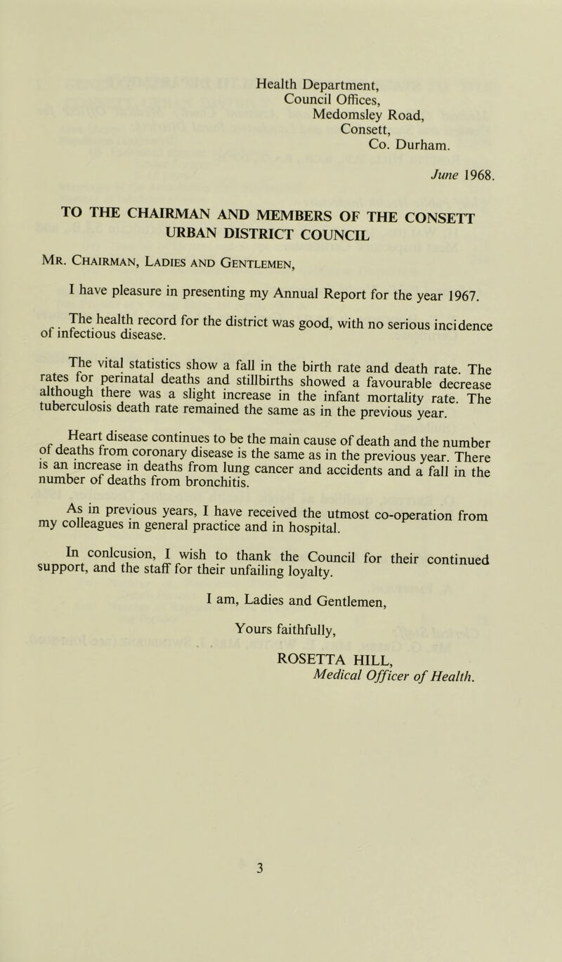 Health Department, Council Offices, Medomsley Road, Consett, Co. Durham. June 1968. TO THE CHAIRMAN AND MEMBERS OF THE CONSETT URBAN DISTRICT COUNCIL Mr. Chairman, Ladies and Gentlemen, I have pleasure in presenting my Annual Report for the year 1967. r . Jhe health record for the district was good, with no serious incidence ot infectious disease. The vital statistics show a fall in the birth rate and death rate. The rates for perinatal deaths and stillbirths showed a favourable decrease although there was a slight increase in the infant mortality rate. The tuberculosis death rate remained the same as in the previous year. Heart disease continues to be the main cause of death and the number ot dea.ths from coronary disease is the same as in the previous year. There is an increase m deaths from lung cancer and accidents and a fall in the number of deaths from bronchitis. As m previous years, I have received the utmost co-operation from my colleagues m general practice and in hospital. cnnn^rf0011^1011; ifW1Su t0 thfan,k the Council for their continued support, and the staff for their unfailing loyalty. I am, Ladies and Gentlemen, Yours faithfully, ROSETTA HILL, Medical Officer of Health.