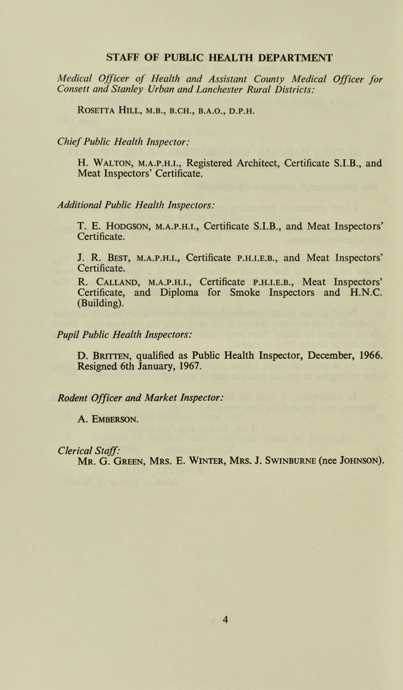 STAFF OF PUBLIC HEALTH DEPARTMENT Medical Officer of Health and Assistant County Medical Officer for Consett and Stanley Urban and Lanchester Rural Districts: Rosetta Hill, m.b., b.ch., b.a.o., d.p.h. Chief Public Health Inspector: H. Walton, m.a.p.h.i., Registered Architect, Certificate S.I.B., and Meat Inspectors’ Certificate. Additional Public Health Inspectors: T. E. Hodgson, m.a.p.h.i., Certificate S.I.B., and Meat Inspectors’ Certificate. J. R. Best, m.a.p.h.i.. Certificate p.h.i.e.b., and Meat Inspectors’ Certificate. R. Calland, m.a.p.h.i., Certificate p.h.i.e.b., Meat Inspectors’ Certificate, and Diploma for Smoke Inspectors and H.N.C. (Building). Pupil Public Health Inspectors: D. Britten, qualified as Public Health Inspector, December, 1966. Resigned 6th January, 1967. Rodent Officer and Market Inspector: A. Emberson. Clerical Staff: Mr. G. Green, Mrs. E. Winter, Mrs. J. Swinburne (nee Johnson).