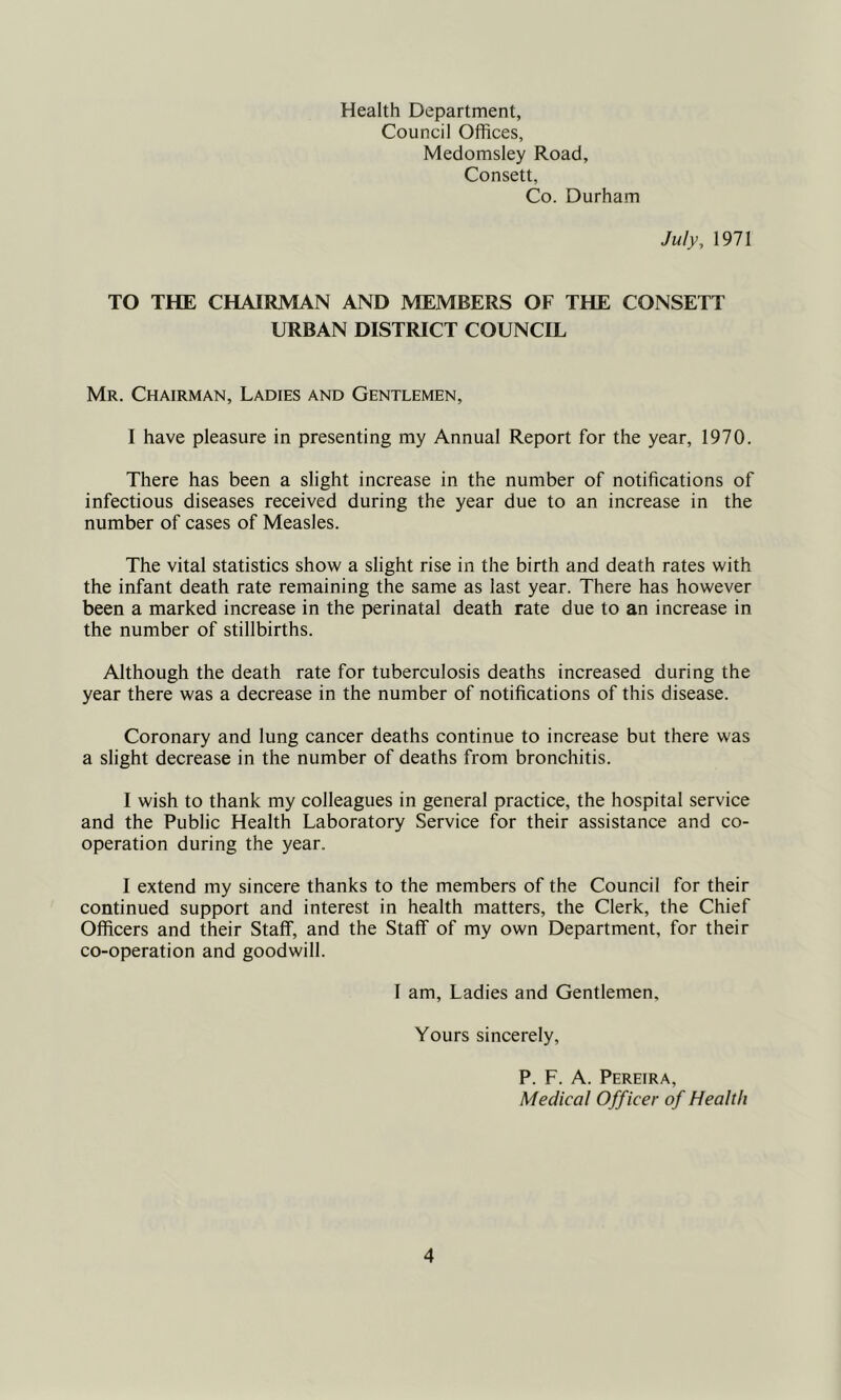 Health Department, Council Offices, Medomsley Road, Consett, Co. Durham July, 1971 TO THE CHAIRMAN AND MEMBERS OF THE CONSETT URBAN DISTRICT COUNCIL Mr. Chairman, Ladies and Gentlemen, I have pleasure in presenting my Annual Report for the year, 1970. There has been a slight increase in the number of notifications of infectious diseases received during the year due to an increase in the number of cases of Measles. The vital statistics show a slight rise in the birth and death rates with the infant death rate remaining the same as last year. There has however been a marked increase in the perinatal death rate due to an increase in the number of stillbirths. Although the death rate for tuberculosis deaths increased during the year there was a decrease in the number of notifications of this disease. Coronary and lung cancer deaths continue to increase but there was a slight decrease in the number of deaths from bronchitis. I wish to thank my colleagues in general practice, the hospital service and the Public Health Laboratory Service for their assistance and co- operation during the year. I extend my sincere thanks to the members of the Council for their continued support and interest in health matters, the Clerk, the Chief Officers and their Staff, and the Staff of my own Department, for their co-operation and goodwill. I am, Ladies and Gentlemen, Yours sincerely, P. F. A. Pereira, Medical Officer of Health