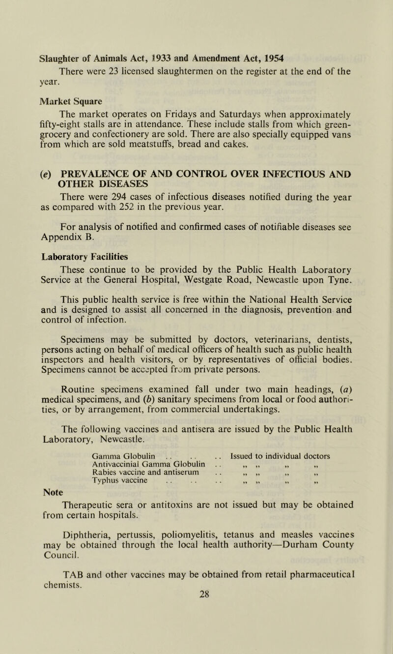 Slaughter of Animals Act, 1933 and Amendment Act, 1954 There were 23 licensed slaughtermen on the register at the end of the year. Market Square The market operates on Fridays and Saturdays when approximately fifty-eight stalls are in attendance. These include stalls from which green- grocery and confectionery are sold. There are also specially equipped vans from which are sold meatstuffs, bread and cakes. (e) PREVALENCE OF AND CONTROL OVER INFECTIOUS AND OTHER DISEASES There were 294 cases of infectious diseases notified during the year as compared with 252 in the previous year. For analysis of notified and confirmed cases of notifiable diseases see Appendix B. Laboratory Facilities These continue to be provided by the Public Health Laboratory Service at the General Hospital, Westgate Road, Newcastle upon Tyne. This public health service is free within the National Health Service and is designed to assist all concerned in the diagnosis, prevention and control of infection. Specimens may be submitted by doctors, veterinarians, dentists, persons acting on behalf of medical officers of health such as public health inspectors and health visitors, or by representatives of official bodies. Specimens cannot be accepted from private persons. Routine specimens examined fall under two main headings, (a) medical specimens, and (b) sanitary specimens from local or food authori- ties, or by arrangement, from commercial undertakings. The following vaccines and antisera are issued by the Public Health Laboratory, Newcastle. Gamma Globulin .. .. Issued to individual doctors Antivaccinial Gamma Globulin „ „ „ „ Rabies vaccine and antiserum .. „ „ „ „ Typhus vaccine .. „ „ Note Therapeutic sera or antitoxins are not issued but may be obtained from certain hospitals. Diphtheria, pertussis, poliomyelitis, tetanus and measles vaccines may be obtained through the local health authority—Durham County Council. TAB and other vaccines may be obtained from retail pharmaceutical chemists.