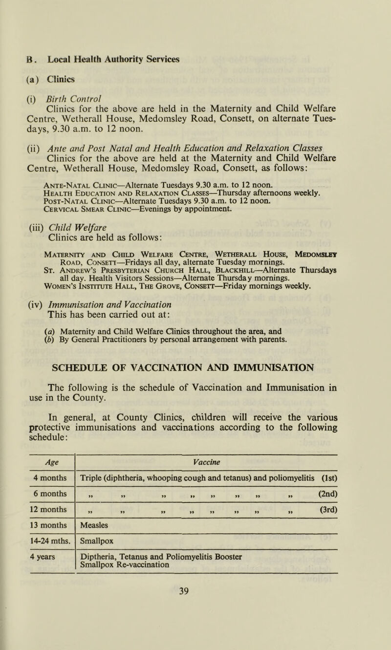 B. Local Health Authority Services (a) Clinics (i) Birth Control Clinics for the above are held in the Maternity and Child Welfare Centre, Wetherall House, Medomsley Road, Consett, on alternate Tues- days, 9.30 a.m. to 12 noon. (ii) Ante and Post Natal and Health Education and Relaxation Classes Clinics for the above are held at the Maternity and Child Welfare Centre, Wetherall House, Medomsley Road, Consett, as follows: Ante-Natal Clinic—Alternate Tuesdays 9.30 a.m. to 12 noon. Health Education and Relaxation Classes—Thursday afternoons weekly. Post-Natal Clinic—Alternate Tuesdays 9.30 a.m. to 12 noon. Cervical Smear Clinic—Evenings by appointment. (iii) Child Welfare Clinics are held as follows: Maternity and Child Welfare Centre, Wetherall House, Medomsley Road, Consett—Fridays all day, alternate Tuesday mornings. St. Andrew’s Presbyterian Church Hall, Blackhill—Alternate Thursdays all day. Health Visitors Sessions—Alternate Thursday mornings. Women’s Institute Hall, The Grove, Consett—Friday mornings weekly. (iv) Immunisation and Vaccination This has been carried out at: (a) Maternity and Child Welfare Qinics throughout the area, and lb) By General Practitioners by personal arrangement with parents. SCHEDULE OF VACCINATION AND IMMUNISATION The following is the schedule of Vaccination and Immunisation in use in the County. In general, at County Clinics, children will receive the various protective immunisations and vaccinations according to the following schedule: Age Vaccine 4 months Triple (diphtheria, whooping cough and tetanus) and poliomyelitis (1st) 6 months »* 99 99 99 99 99 »» »» (20(1) 12 months 99 99 99 99 99 99 99 99 (^rCl) 13 months Measles 14-24 mths. Smallpox 4 years Diptheria, Tetanus and Poliomyelitis Booster Smallpox Re-vaccination