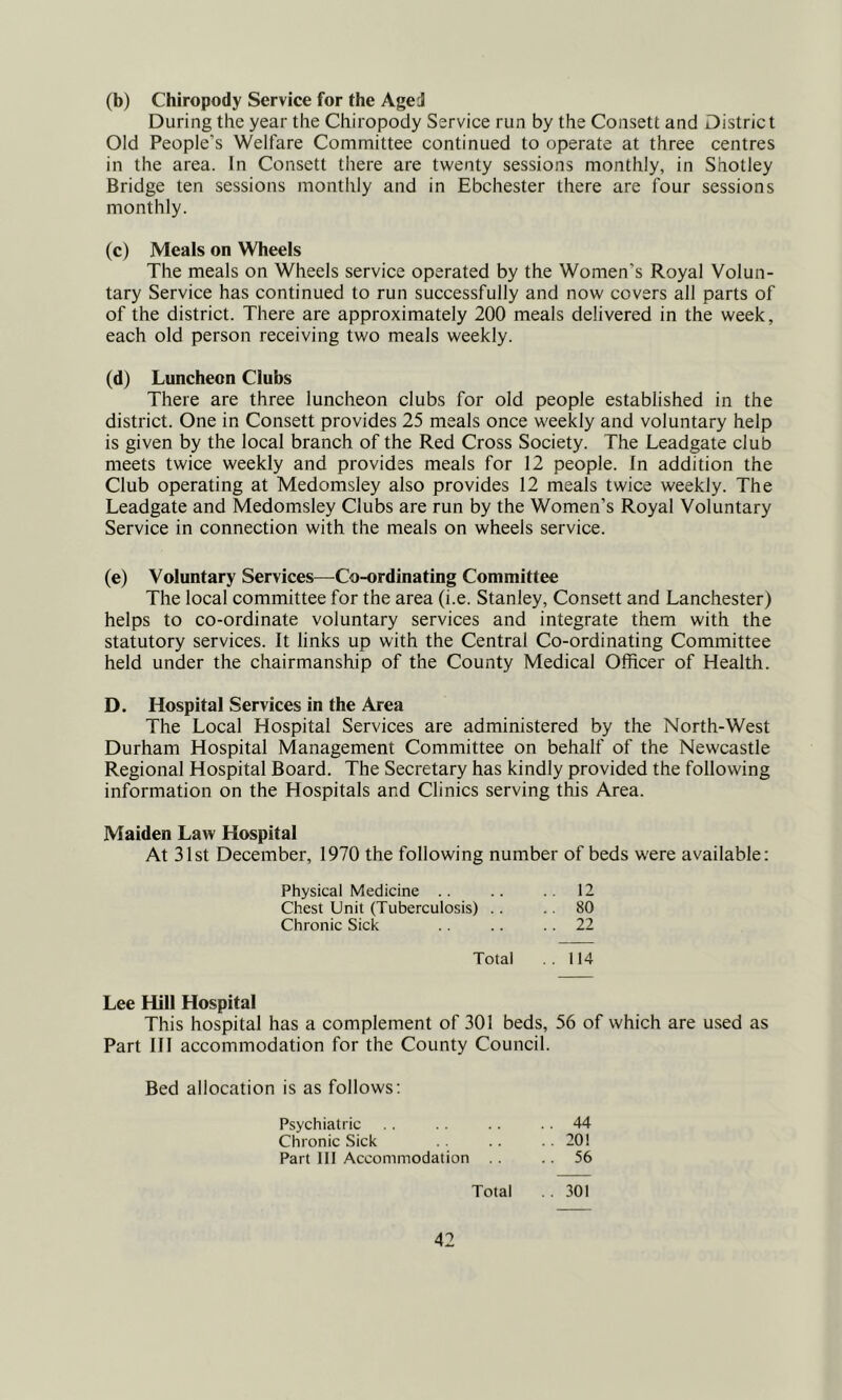 (b) Chiropody Service for the Aged During the year the Chiropody Service run by the Consett and District Old People’s Welfare Committee continued to operate at three centres in the area. In Consett there are twenty sessions monthly, in Shotley Bridge ten sessions monthly and in Ebchester there are four sessions monthly. (c) Meals on Wheels The meals on Wheels service operated by the Women’s Royal Volun- tary Service has continued to run successfully and now covers all parts of of the district. There are approximately 200 meals delivered in the week, each old person receiving two meals weekly. (d) Luncheon Clubs There are three luncheon clubs for old people established in the district. One in Consett provides 25 meals once weekly and voluntary help is given by the local branch of the Red Cross Society. The Leadgate club meets twice weekly and provides meals for 12 people. In addition the Club operating at Medomsley also provides 12 meals twice weekly. The Leadgate and Medomsley Clubs are run by the Women’s Royal Voluntary Service in connection with the meals on wheels service. (e) Voluntary Services—Co-ordinating Committee The local committee for the area (i.e. Stanley, Consett and Lanchester) helps to co-ordinate voluntary services and integrate them with the statutory services. It links up with the Central Co-ordinating Committee held under the chairmanship of the County Medical Officer of Health. D. Hospital Services in the Area The Local Hospital Services are administered by the North-West Durham Hospital Management Committee on behalf of the Newcastle Regional Hospital Board. The Secretary has kindly provided the following information on the Hospitals and Clinics serving tWs Area. Maiden Law Hospital At 31st December, 1970 the following number of beds were available: Physical Medicine .. .. .. 12 Chest Unit (Tuberculosis) .. .. 80 Chronic Sick .. .. 22 Total ..114 Lee Hill Hospital This hospital has a complement of 301 beds, 56 of which are used as Part 111 accommodation for the County Council. Bed allocation is as follows: Psychiatric .. .. .. 44 Chronic Sick .. .. 201 Part 111 Accommodation .. 56 Total .301