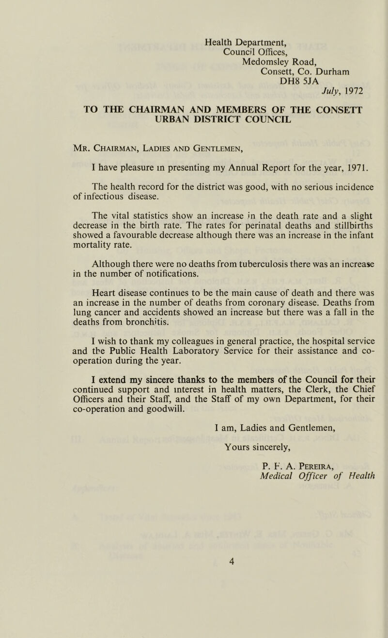 Health Department, Council Offices, Medomsley Road, Consett, Co. Durham DH8 5JA July, 1972 TO THE CHAIRMAN AND MEMBERS OF THE CONSETT URBAN DISTRICT COUNCIL Mr. Chairman, Ladies and Gentlemen, I have pleasure in presenting my Annual Report for the year, 1971. The health record for the district was good, with no serious incidence of infectious disease. The vital statistics show an increase in the death rate and a slight decrease in the birth rate. The rates for perinatal deaths and stillbirths showed a favourable decrease although there was an increase in the infant mortality rate. Although there were no deaths from tuberculosis there was an increase in the number of notifications. Heart disease continues to be the main cause of death and there was an increase in the number of deaths from coronary disease. Deaths from lung cancer and accidents showed an increase but there was a fall in the deaths from bronchitis. I wish to thank my colleagues in general practice, the hospital service and the Public Health Laboratory Service for their assistance and co- operation during the year. I extend my sincere thanks to the members of the Council for their continued support and interest in health matters, the Clerk, the Chief Officers and their Staff, and the Staff of my own Department, for their co-operation and goodwill. I am. Ladies and Gentlemen, Yours sincerely, P. F. A. Pereira, Medical Officer of Health