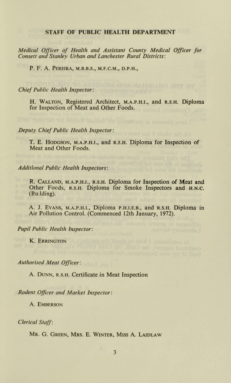 STAFF OF PUBLIC HEALTH DEPARTMENT Medical Officer of Health and Assistant County Medical Officer for Consett and Stanley Urban and Lanchester Rural Districts: P. F. A. Pereira, m.b.b.s., m.f.c.m., d.p.h., Chief Public Health Inspector: H. Walton, Registered Architect, m.a.p.h.l, and r.s.h. Diploma for Inspection of Meat and Other Foods. Deputy Chief Public Health Inspector: T. E. Hodgson, m.a.p.h.l, and r.s.h. Diploma for Inspection of Meat and Other Foods. Additional Public Health Inspectors: R. Calland, m.a.p.h.l, r.s.h. Diploma for Inspection of Meat and Other Foods, r.s.h. Diploma for Smoke Inspectors and h.n.C. (Building). A. J. Evans, m.a.p.h.l. Diploma p.h.i.e.b., and r.s.h. Diploma in Air Pollution Control. (Commenced 12th January, 1972). Pupil Public Health Inspector: K. Errington Authorised Meat Officer: A. Dunn, r.s.h. Certificate in Meat Inspection Rodent Ojficer and Market Inspector: A. Emberson Clerical Staff: Mr. G. Green, Mrs. E. Winter, Miss A. Laidlaw