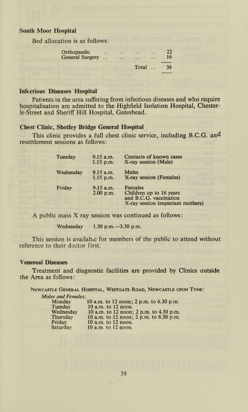 South Moor Hospital Bed allocation is as follows: Orthopaedic 22 General Surgery .. 16 Total .. 38 Infectious Diseases Hospital Patients in the area suffering from infectious diseases and who require hospitalisation are admitted to the Highfield Isolation Hospital, Chester- le-Street and Sheriff Hill Hospital, Gateshead. Chest Clinic, Shotley Bridge General Hospital This clinic provides a full chest clinic service, including B.C.G. and resettlement sessions as follows: Tuesday 9.15 a.m. Contacts of known cases 1.15 p.m. X-ray session (Male) Wednesday 9.15 a.m. Males 1.15 p.m. X-ray session (Females) Friday 9.15 a.m. Females 2.00 p.m. Children up to 16 years and B.C.G. vaccination X-ray session (expectant mothers) A public mass X ray session was continued as follows: Wednesday 1.30 p.m.—3.30 p.m. This session is available for members of the public to attend without reference to their doctor first. Venereal Diseases Treatment and diagnostic facihties are provided by Clinics outside the Area as follows: Newcastle General Hospital, Westoate Road, Newcastle upon Tvne: Males and Females; Monday Tuesday Wednesday Thursday Friday Saturday 10 a.m. to 12 noon; 2 p.m. to 6.30 p.m. 10 a.m. to 12 noon. 10 a.m. to 12 noon; 2 p.m. to 4.30 p.m. 10 a.m. to 12 noon; 2 p.m. to 6.30 p.m. 10 a.m. to 12 noon. 10 a.m. to 12 noon.