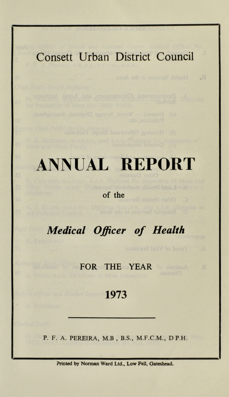 ANNUAL REPORT of the Medical Officer of Health FOR THE YEAR 1973 P. F. A. PEREIRA, M.B , B.S., M.F.C.M., DP.H. Printed by Norman Ward Ltd., Low Fell, Gateshead.