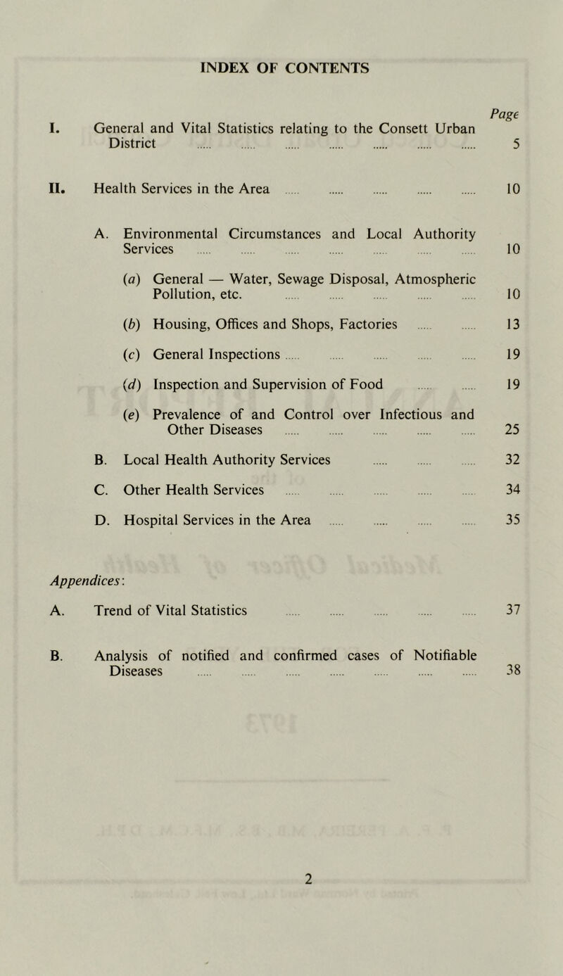 INDEX OF CONTENTS Page I. General and Vital Statistics relating to the Consett Urban District 5 II. Health Services in the Area 10 A. Environmental Circumstances and Local Authority Services 10 {a) General — Water, Sewage Disposal, Atmospheric Pollution, etc. 10 {b) Housing, Offices and Shops, Factories 13 (c) General Inspections 19 (d) Inspection and Supervision of Food . . 19 (e) Prevalence of and Control over Infectious and Other Diseases 25 B. Local Health Authority Services 32 C. Other Health Services 34 D. Hospital Services in the Area 35 Appendices: A. Trend of Vital Statistics 37 B. Analysis of notified and confirmed cases of Notifiable Diseases 38