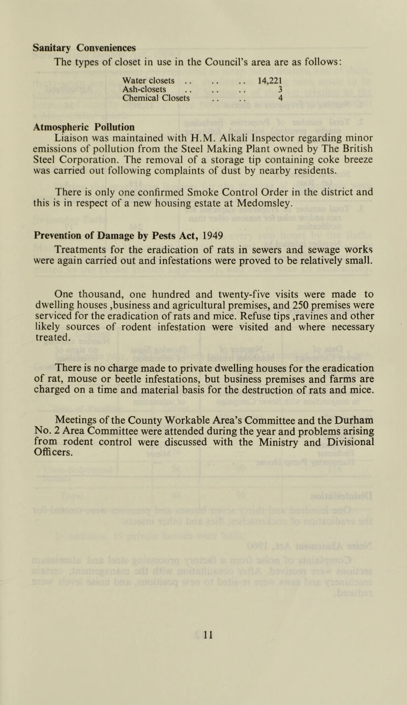 Sanitary Conveniences The types of closet in use in the Council’s area are as follows; Water closets .. Ash-closets Chemical Closets 14,221 3 4 Atmospheric Pollution Liaison was maintained with H.M. Alkali Inspector regarding minor emissions of pollution from the Steel Making Plant owned by The British Steel Corporation. The removal of a storage tip containing coke breeze was carried out following complaints of dust by nearby residents. There is only one confirmed Smoke Control Order in the district and this is in respect of a new housing estate at Medomsley. Prevention of Damage by Pests Act, 1949 Treatments for the eradication of rats in sewers and sewage works were again carried out and infestations were proved to be relatively small. One thousand, one hundred and twenty-five visits were made to dwelling houses .business and agricultural premises, and 250 premises were serviced for the eradication of rats and mice. Refuse tips .ravines and other likely sources of rodent infestation were visited and where necessary treated. There is no charge made to private dwelling houses for the eradication of rat, mouse or beetle infestations, but business premises and farms are charged on a time and material basis for the destruction of rats and mice. Meetings of the County Workable Area’s Committee and the Durham No. 2 Area Committee were attended during the year and problems arising from rodent control were discussed with the Ministry and Divisional Officers.