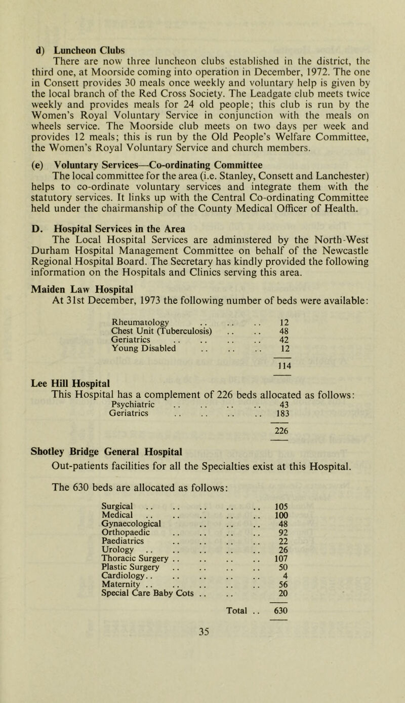 d) Luncheon Clubs There are now three luncheon clubs established in the district, the third one, at Moorside coming into operation in December, 1972. The one in Consett provides 30 meals once weekly and voluntary help is given by the local branch of the Red Cross Society. The Leadgate club meets twice weekly and provides meals for 24 old people; this club is run by the Women’s Royal Voluntary Service in conjunction with the meals on wheels service. The Moorside club meets on two days per week and provides 12 meals; this is run by the Old People’s Welfare Committee, the Women’s Royal Voluntary Service and church members. (e) Voluntary Services—^Co-ordinating Committee The local committee for the area (i.e. Stanley, Consett and Lanchester) helps to co-ordinate voluntary services and integrate them with the statutory services. It links up with the Central Co-ordinating Committee held under the chairmanship of the County Medical Officer of Health. D. Hospital Services in the Area The Local Hospital Services are administered by the North-West Durham Hospital Management Committee on behalf of the Newcastle Regional Hospital Board. The Secretary has kindly provided the following information on the Hospitals and Clinics serving this area. Maiden Law Hospital At 31st December, 1973 the following number of beds were available: Rheumatology 12 Chest Unit (Tuberculosis) 48 Geriatrics 42 Young Disabled 12 114 Lee Hill Hospital This Hospital has a complement of 226 beds allocated as follows: Psychiatric .. .. .. 43 Geriatrics .. .. .. .. 183 226 Shotley Bridge General Hospital Out-patients facilities for all the Specialties exist at this Hospital. The 630 beds are allocated as follows: Surgical .. 105 Medical 100 Gynaecological 48 Orthopaedic 92 Paediatrics 22 Urology 26 Thoracic Surgery .. .. 107 Plastic Surgery 50 Cardiology.. 4 Maternity .. 56 Special Care Baby Cots .. 20 Total .. 630