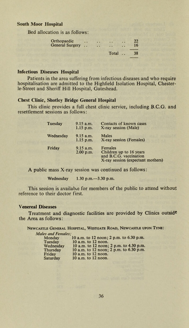 South Moor Hospital Bed allocation is as follows: Orthopaedic .. 22 General Surgery .. 16 Total .. 38 Infectious Diseases Hospital Patients in the area suffering from infectious diseases and who require hospitalisation are admitted to the Highfield Isolation Hospital, Chester- le-Street and Sheriff Hill Hospital, Gateshead. Chest Clinic, Shotley Bridge General Hospital This clinic provides a full chest clinic service, including B.C.G. and resettlement sessions as follows: Tuesday 9.15 a.m. 1.15 p.m. Contacts of known cases X-ray session (Male) Wednesday 9.15 a.m. 1.15 p.m. Males X-ray session (Females) Friday 9.15 a.m. 2.00 p.m. Females Children up to 16 years and B.C.G. vaccination X-ray session (expectant mothers) A public mass X-ray session was continued as follows: Wednesday 1.30 p.m.- —3.30 p.m. This session is available for members of the public to attend without reference to their doctor first. Venereal Diseases Treatment and diagnostic facilities are provided by Clinics outsid® the Area as follows: Newcastle General Hospital, Westoate Road, Newcastle upon Tyne: Males and Females; Monday Tuesday Wednesday Thursday Friday Saturday 10 a.m. to 12 noon; 2 p.m. to 6.30 p.m. 10 a.m. to 12 noon. 10 a.m. to 12 noon; 2 p.m. to 4.30 p.m. 10 a.m. to 12 noon; 2 p.m. to 6.30 p.m. 10 a.m. to 12 noon. 10 a.m. to 12 noon.