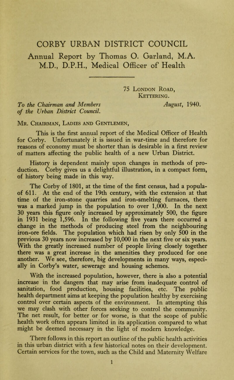 CORBY URBAN DISTRICT COUNCIL Annual Report by Thomas O. Garland, M.A. M.D., D.P.H., Medical Officer of Health 75 London Road, Kettering. To the Chairman and Members August, 1940. of the Urban District Council. Mr. Chairman, Ladies and Gentlemen, This is the first annual report of the Medical Officer of Health for Corby. Unfortunately it is issued in war-time and therefore for reasons of economy must be shorter than is desirable in a first review of matters affecting the public health of a new Urban District. History is dependent mainly upon changes in methods of pro- duction. Corby gives us a delightful illustration, in a compact form, of history being made in this way. The Corby of 1801, at the time of the first census, had a popula- of 611. At the end of the 19th century, with the extension at that time of the iron-stone quarries and iron-smelting furnaces, there was a marked jump in the population to over 1,000. In the next 30 years this figure only increased by approximately 500, the figure in 1931 being 1,596. In the following five years there occurred a change in the methods of producing steel from the neighbouring iron-ore fields. The population which had risen by only 500 in the previous 30 years now increased by 10,000 in the next five or six years. With the greatly increased number of people living closely together there was a great increase in the amenities they produced for one another. We see, therefore, big developments in many ways, especi- ally in Corby’s water, sewerage and housing schemes. With the increased population, however, there is also a potential increase in the dangers that may arise from inadequate control of sanitation, food production, housing facilities, etc. The public health department aims at keeping the population healthy by exercising control over certain aspects of the environment. In attempting this we may clash with other forces seeking to control the community. The net result, for better or for worse, is that the scope of public health work often appears limited in its application compared to what might be deemed necessary in the light of modern knowledge. There follows in this report an outline of the public health activities in this urban district with a few historical notes on their development. Certain services for the town, such as the Child and Maternity Welfare