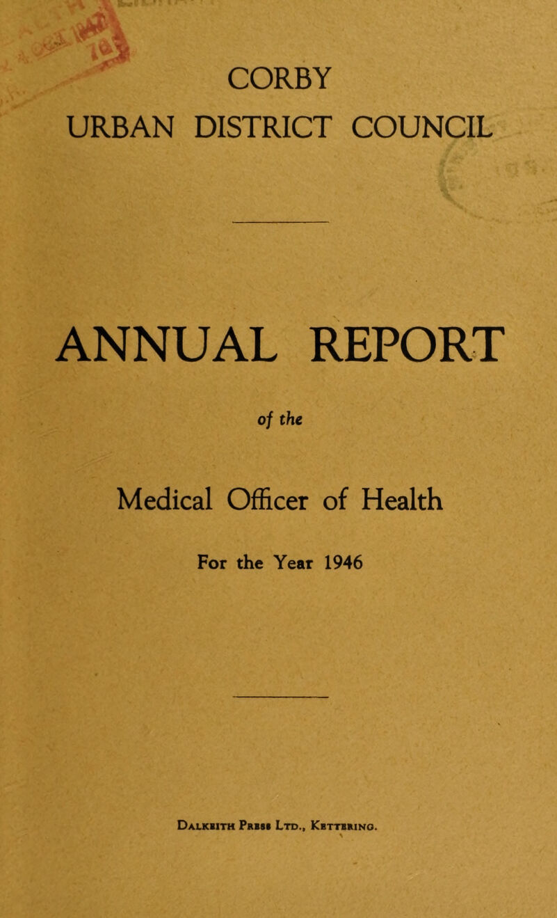 CORBY URBAN DISTRICT COUNCIL ANNUAL REPORT of the Medical Officer of Health For the Year 1946 Dalkbith Prim Ltd., Kbttbrino.