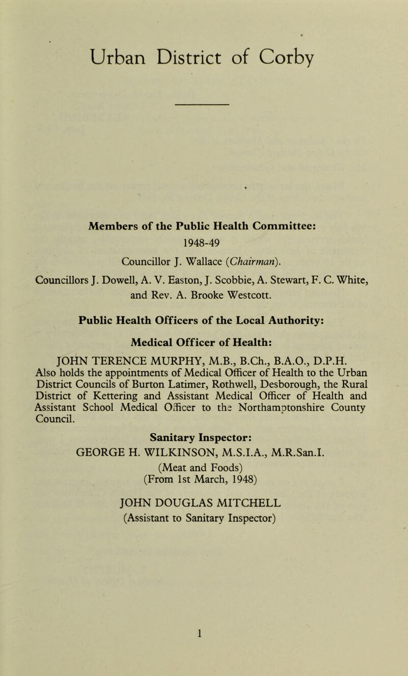 Urban District of Corby Members of the Public Health Committee: 1948-49 Councillor J. Wallace {Chairman). Councillors J. Dowell, A. V. Easton, J. Scobbie, A. Stewart, F. C. White, and Rev. A. Brooke Westcott. Public Health Officers of the Local Authority: Medical Officer of Health: JOHN TERENCE MURPHY, M.B., B.Ch., B.A.O., D.P.H. Also holds the appointments of Medical Officer of Health to the Urban Distria Councils of Burton Latimer, Rothwell, Desborough, the Rural District of Kettering and Assistant Medical Officer of Health and Assistant School Medical Officer to the Northamptonshire County Council. Sanitary Inspector: GEORGE H. WILKINSON, M.S.I.A., M.R.San.I. (Meat and Foods) (From 1st March, 1948) JOHN DOUGLAS MITCHELL (Assistant to Sanitary Inspector)