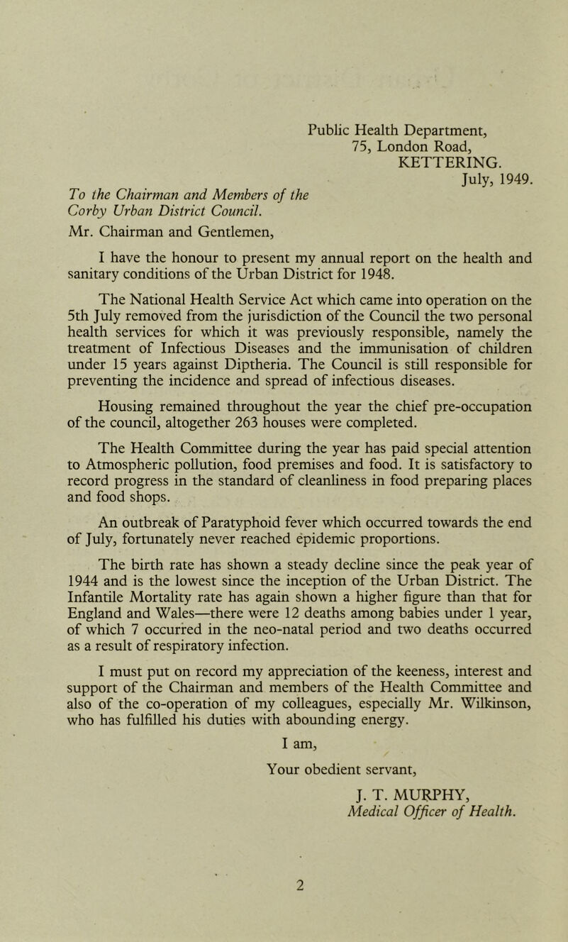 Public Health Department, 75, London Road, KETTERING. July, 1949. To the Chairman and Members of the Corby Urban District Council. Mr. Chairman and Gentlemen, I have the honour to present my annual report on the health and sanitary conditions of the Urban District for 1948. The National Health Service Act which came into operation on the 5th July removed from the jurisdiction of the Council the two personal health services for which it was previously responsible, namely the treatment of Infectious Diseases and the immunisation of children under 15 years against Diptheria. The Council is still responsible for preventing the incidence and spread of infectious diseases. Housing remained throughout the year the chief pre-occupation of the council, altogether 263 houses were completed. The Health Committee during the year has paid special attention to Atmospheric pollution, food premises and food. It is satisfactory to record progress in the standard of cleanhness in food preparing places and food shops. An outbreak of Paratyphoid fever which occurred towards the end of July, fortunately never reached epidemic proportions. The birth rate has shown a steady decline since the peak year of 1944 and is the lowest since the inception of the Urban District. The Infantile Mortality rate has again shown a higher figure than that for England and Wales—there were 12 deaths among babies under 1 year, of which 7 occurred in the neo-natal period and two deaths occurred as a result of respiratory infection. I must put on record my appreciation of the keeness, interest and support of the Chairman and members of the Health Committee and also of the co-operation of my colleagues, especially Mr. Wilkinson, who has fulfilled his duties with abounding energy. I am. Your obedient servant, J. T. MURPHY, Medical Officer of Health.