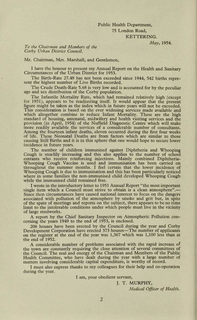 Public Health Department, 75 London Road, KETTERING. May, 1954. To the Chairman and Members of the Corby Urban District Council. Mr. Chairman, Mrs. Marshall, and Gentlemen, I have the honour to present my Annual Report on the Health and Sanitary Circumstances of the Urban District for 1953. The Birth-Rate 27.48 has not been exceeded since 1944, 542 births repre- sent the highest number of Live Births recorded. The Crude Death-Rate 5.68 is very low and is accounted for by the peculiar age and sex distribution of the Corby population. The Infantile Mortality Rate, which had remained relatively high (except for 1951), appears to be readjusting itself. It would appear that the present figure might be taken as the index which in future years will not be exceeded. This consideration is based on the ever widening services made available and which altogether combine to reduce Infant Mortality. These are the high standard of housing, antenatal, midwifery and health visiting services and the provision (in April, 1954) of the Nuffield Diagnostic Centre which will make more readily available the services of a considerable number of consultants. Among the fourteen infant deaths, eleven occurred during the first four weeks of life. These Neonatal Deaths are from factors which are similar to those causing Still Births and it is in this sphere that one would hope to secure lower incidence in future years. The number of children immunised against Diphtheria and Whooping Cough is steadily increasing and this also applies to the number of school entrants who receive reinforcing injections. Mainly combined Diphtheria- Whooping Cough Vaccine is used and immunisation has been carried on throughout the summer months. I feel certain that the lower incidence of Whooping Cough is due to immunisation and this has been particularly noticed where in some families the non-immunised child developed Whooping Cough while the immunised child remained free. I wrote in the introductory letter to 1951 Annual Report “the most important single item which a Council must strive to obtain is a clean atmosphere”.— Since then circumstances have caused national interest to focus on the dangers associated with pollution of the atmosphere by smoke and grit but, in spite of the spate of meetings and reports on the subject, there appears to be no time limit to the intolerable conditions under which people must live in the vicinity of large steelworks. A report by the Chief Sanitary Inspector on Atmospheric Pollution con- cerning the years 1949 to the end of 1953, is enclosed. 206 houses have been erected by the Council during the year and Corby Development Corporation have erected 373 houses—The number of applicants on the register at the end of the year was 1,367 which was 1,100 less than at the end of 1952. A considerable number of problems associated with the rapid increase of the town are constantly requiring the close attention of several committees of the Council. The zeal and energy of the Chairman and Members of the Public Health Committee, who have dealt during the year with a large number of matters involving considerable capital expenditure, is worthy of record. I must also express thanks to my colleagues for their help and co-operation during the year. I am, your obedient servant, J. T. MURPHY, Medical Officer of Health.