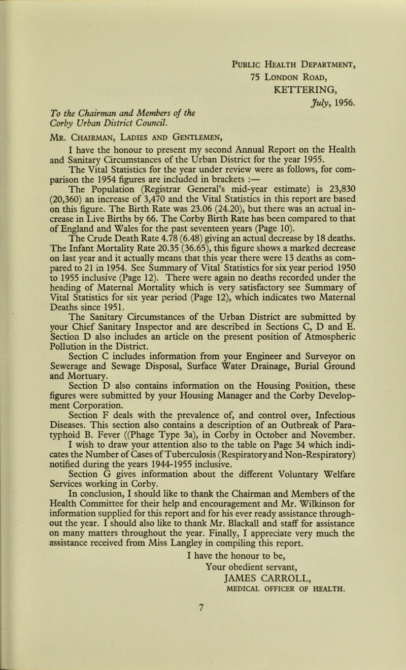 Public Health Department, 75 London Road, KETTERING, July, 1956. To the Chairman and Members of the Corby Urban District Council. Mr. Chairman, Ladies and Gentlemen, I have the honour to present my second Annual Report on the Health and Sanitary Circumstances of the Urban District for the year 1955. The Vital Statistics for the year under review were as follows, for com- parison the 1954 figures are included in brackets :— The Population (Registrar General’s mid-year estimate) is 23,830 (20,360) an increase of 3,470 and the Vital Statistics in this report are based on this figure. The Birth Rate was 23.06 (24.20), but there was an actual in- crease in Live Births by 66. The Corby Birth Rate has been compared to that of England and Wales for the past seventeen years (Page 10). The Crude Death Rate 4.78 (6.48) giving an actual decrease by 18 deaths. The Infant Mortality Rate 20.35 (36.65), this figure shows a marked decrease on last year and it actually means that this year there were 13 deaths as com- pared to 21 in 1954. See Summary of Vital Statistics for six year period 1950 to 1955 inclusive (Page 12). There were again no deaths recorded under the heading of Maternal Mortahty which is very satisfactory see Summary of Vital Statistics for six year period (Page 12), which indicates two Maternal Deaths since 1951. The Sanitary Circumstances of the Urban District are submitted by your Chief Sanitary Inspector and are described in Sections C, D and E. Section D also includes an article on the present position of Atmospheric Pollution in the District. Section C includes information from your Engineer and Surveyor on Sewerage and Sewage Disposal, Surface Water Drainage, Burial Ground and Mortuary. Section D also contains information on the Housing Position, these figures were submitted by your Housing Manager and the Corby Develop- ment Corporation. Section F deals with the prevalence of, and control over. Infectious Diseases. This section also contains a description of an Outbreak of Para- typhoid B. Fever ((Phage Type 3a), in Corby in October and November. I wish to draw your attention also to the table on Page 34 which indi- cates the Number of Cases of Tuberculosis (Respiratory and Non-Respiratory) notified during the years 1944-1955 inclusive. Section G gives information about the different Voluntary Welfare Services working in Corby. In conclusion, I should Uke to thank the Chairman and Members of the Health Committee for their help and encouragement and Mr. Wilkinson for information supplied for this report and for his ever ready assistance through- out the year. I should also hke to thank Mr. Blackall and staff for assistance on many matters throughout the year. Finally, I appreciate very much the assistance received from Miss Langley in compiling this report. I have the honour to be. Your obedient servant, JAMES CARROLL, MEDICAL OFFICER OF HEALTH.