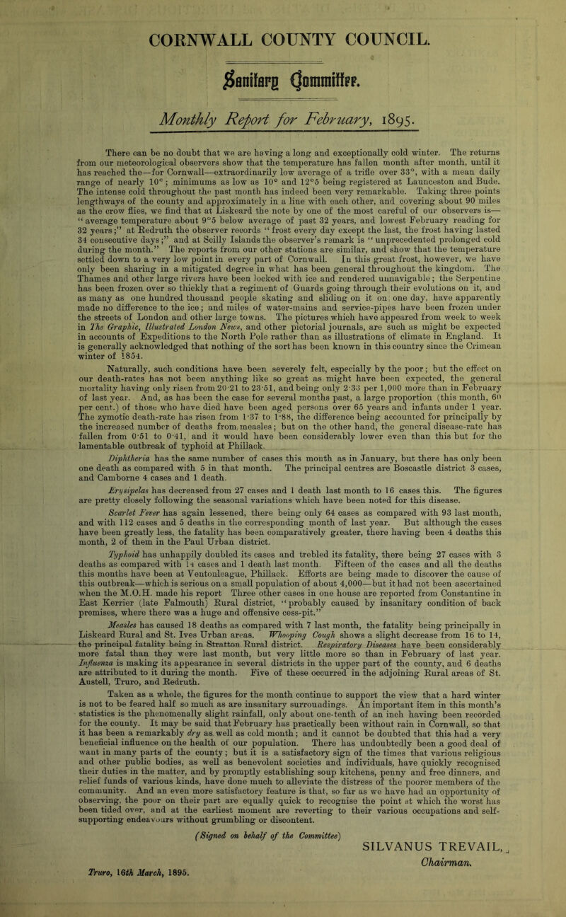 jSanifarg (JommitfFF. Monthly RepoH for February, 1895. There can be no doubt that we are having a long and exceptionally cold winter. The returns from our meteorological observers show that the temperature has fallen month after month, until it has reached the—for Cornwall—extraordinarily low average of a trifle over 33°, with a mean daily range of nearly 10° ; minimums as low as 10° and 1‘2°5 being registered at Launceston and Bude. The intense cold throughout the past month has indeed been very remarkable. Taking three points lengthways of the county and approximately in a line with each other, and covering about 90 miles as the crow flies, we find that at Liskeard the note by one of the most careful of our observers is— “ average temperature about 9°6 below average of past 32 years, and lowest February reading for 32 years;” at Redruth the observer records “frost every day except the last, the frost having lasted 34 consecutive days and at Scilly Islands the observer’s remark is “ unprecedented prolonged cold during the month.” The reports from our other stations are similar, and show that the temperatui’e settled down to a very low point in every part of Cornwall. In this great frost, however, we have only been sharing in a mitigated degree in what has been general throughout the kingdom. The Thames and other large rivers have been locked with ice and rendered umiavigable; the Serpentine has been frozen over so thickly that a regiment of Guards going through their evolutions on it, and as many as one hundred thousand people skating and sliding on it on: one day, have apparently made no difference to the ice; and miles of water-mains and service-pipes have been frozen under the streets of London and other large towns. The pictures which have appeared from week to week in The Graphic, Illustrated London News, and other pictorial journals, are such as might be expected in accounts of Expeditions to the North Pole rather than as illustrations of climate in England. It is generally acknowledged that nothing of the sort has been known in this country since the Crimean winter of 1854. Naturally, such conditions have been severely felt, especially by the poor; but the effect on our death-rates has not been anything like so great as might have been expected, the general mortality having only risen from 20'21 to23'51, and being only 2'33 per 1,000 more than in February'’ of last year. And, as has been the case for several months past, a large proportion (this month, 6o per cent.) of those who have died have been aged persons over 65 years and infants under 1 year. The zymotic death-rate has risen from 1-37 to 1-88, the difference being accounted for principally by the increased number of deaths from, measles; but on the other hand, the general disease-rate has fallen from 0-51 to 0’4l, and it would have been considerably lower even than this but for the lamentable outbreak of typhoid at Phillack. Diphtheria has the same number of cases this mouth as in January, but there has only been one death as compared with 5 in that month. The principal centres are Boscastle district 3 cases, and Camborne 4 cases and 1 death. Erysipelas has decreased from 27 cases and 1 death last month to 16 cases this. The figui’es are pretty closely following the seasonal variations which have been noted for this disease. Sca/rlet Fever has again lessened, there being only 64 cases as compared with 93 last month, and with 112 cases and 5 deaths in the corresponding month of last year. But although the cases have been greatly less, the fatality has been comparatively greater, there having been 4 deaths this month, 2 of them in the Paul Urban district. Typhoid has unhappily doubled its cases and trebled its fatality, there being 27 cases with 3 deaths as compared with H cases and 1 death last month. Fifteen of the cases and all the deaths this months have been at Ventouleague, Phillack. Efforts are being made to discover the cause of this outbreak—which is serious on a small population of about 4,000—but it had not been ascertained when the M.O.H. made his report Three other cases in one house are reported from Constantine in East Kerrier (late Falmouth) Rural district, “probably caused by insanitary condition of back premises, where there was a huge and offensive cess-pit.” Measles has caused 18 deaths as compared with 7 last month, the fatality being principally in Liskeard Rural and St. Ives Urban areas. Whooping Cough shows a slight decrease from 16 to 14, the principal fatality being in Stratton Rural district. Respiratory Diseases have been considerably more fatal than they were last month, but very little more so than in February of last year. Injluen%a is making its appearance in several districts in the upper part of the county, and 6 deaths are attributed to it during the month. Five of these occurred in the adjoining Rural areas of St. Austell, Truro, and Redruth. Taken as a whole, the figures for the month continue to support the view that a hard winter is not to be feared half so much as are insanitary surroundings. An important item in this month’s statistics is the phenomenally slight rainfall, only about one-tenth of an inch having been recorded for the county. It may be said that February has practically been without rain in Cornwall, so that it has been a remarkably dry as well as cold month; and it cannot be doubted that this had a very beuoficial influence on the health of our population. There has undoubtedly been a good deal of want in many parts of the county ; but it is a satisfactory sign of the times that various religious and other public bodies, as well as benevolent societies and individuals, have quickly recognised their duties in the matter, and by promptly establishing soup kitchens, penny and free dinners, and relief funds of various kinds, have done much to alleviate the distress of the poorer members of the community. And an even more satisfactory feature is that, so far as we have had an opportunity of observing, the poor on their part are equally quick to recognise the point at which the worst has been tided over, and at the earliest moment are reverting to their various occupations and self- supporting endeavours without grumbling or discontent. (Signed on hehalf of the Committee) SILVANUS TREVAIL,, Chairman.