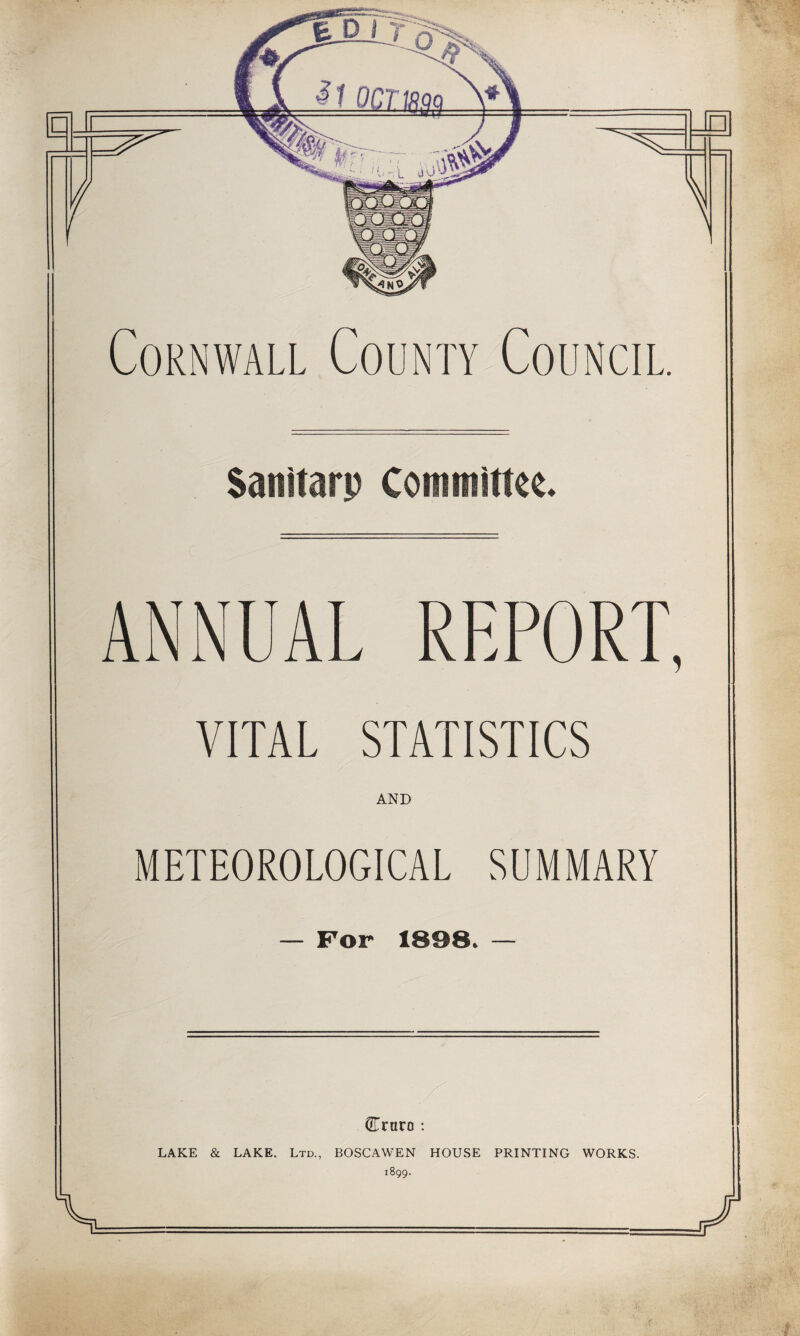 Cornwall County Council. Sanitarp Commirne* ANNUAL REPORT, VITAL STATISTICS AND METEOROLOGICAL SUMMARY For 1898. Crnro ; LAKE & LAKE. Ltd., BOSCAWEN HOUSE PRINTING WORKS. 1899. 5-