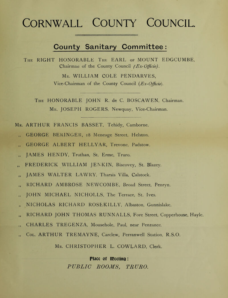 County Sanitary Committee : The RIGHT HONORABLE The EARL of MOUNT EDGCUMBE, Chairman of the County Council (Ex-Officio). Mr. WILLIAM COLE PENDARVES, Vice-Chairman of the County Council (Ex-Officio). The HONORABLE JOHN R. de C. BOSCAWEN, Chairman. Mr. JOSEPH ROGERS, Newquay, Vice-Chairman. ARTHUR FRANCIS BASSET, Tehidy, Camborne. GEORGE BERINGER, 18 Meneage Street, Helston. GEORGE ALBERT HELLYAR, Trevone, Padstow. JAMES HENDY, Truthan, St. Erme, Truro. FREDERICK WILLIAM JENKIN, Biscovey, St. Blazey. JAMES WALTER LAWRY, Tharsis Villa, Calstock. RICHARD AMBROSE NEWCOMBE, Broad Street, Penryn. JOHN MICHAEL NICHOLLS, The Terrace, St. Ives. NICHOLAS RICHARD ROSEKILLY, Albaston, Gunnislake. RICHARD JOHN THOMAS RUNNALLS, Fore Street, Copperhouse, Hayle. CHARLES TREGENZA, Mousehole, Paul, near Penzance. Col. ARTHUR TREMAYNE, Carclew, Perranwell Station, R.S.O. Mr. CHRISTOPHER L. COWLARD, Clerk. Place of meeting: PUBLIC BOOMS, TBUBO.