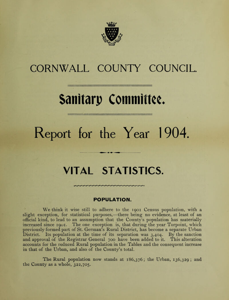 Satiitarp Committee* Report for the Year 1904. VITAL STATISTICS. POPULATION. We think it wise still to adhere to the 1901 Census population, with a slight exception, for statistical purposes,—there being no evidence, at least of an official kind, to lead to an assumption that the County’s population has materially increased since 1901. The one exception is, that during the year Torpoint, which previously formed part of St. German’s Rural District, has become a separate Urban District. Its population at the time of its separation was 3,404. By the sanction and approval of the Registrar General 700 have been added to it. This alteration accounts for the reduced Rural population in the Tables and the consequent increase in that of the Urban, and also of the County’s total. The Rural population now stands at 186,376; the Urban, 136,329 ; and the County as a whole, 322,705.