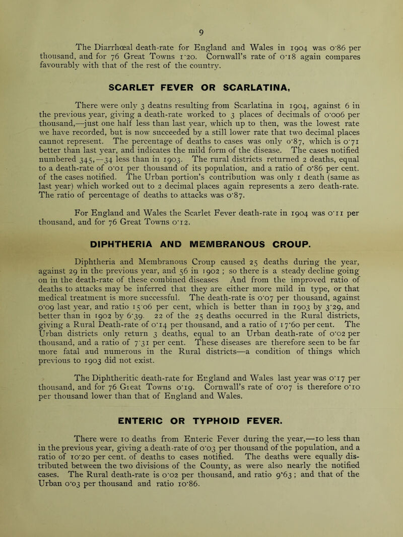 The Diarrhoeal death-rate for England and Wales in 1904 was o-86 per thousand, and for 76 Great Towns i'20. Cornwall’s rate of on8 again compares favourably with that of the rest of the country. SCARLET FEVER OR SCARLATINA, There were onty 3 deatns resulting from Scarlatina in 1904, against 6 in the previous year, giving a death-rate worked to 3 places of decimals of o'oo6 per thousand,—just one half less than last year, which up to then, was the lowest rate we have recorded, but is now succeeded by a still lower rate that two decimal places cannot represent. The percentage of deaths to cases was only C87, which is o'71 better than last year, and indicates the mild form of the disease. The cases notified numbered 345,—34 less than in 1903. The rural districts returned 2 deaths, equal to a death-rate of o'oi per thousand of its population, and a ratio of o’86 per cent, of the cases notified. The Urban portion’s contribution was only 1 death (same as last year) which worked out to 2 decimal places again represents a zero death-rate. The ratio of percentage of deaths to attacks was o,87. For England and Wales the Scarlet Fever death-rate in 1904 was o'ii per thousand, and for 76 Great Towns o'12. DIPHTHERIA AND MEMBRANOUS CROUP. Diphtheria and Membranous Croup caused 25 deaths during the year, against 29 in the previous year, and 56 in 1902 ; so there is a steady decline going on in the death-rate of these combined diseases And from the improved ratio of deaths to attacks may be inferred that they are either more mild in type, or that medical treatment is more successful. The death-rate is o'07 per thousand, against 0'09 last 3^ear, and ratio 15 06 per cent, which is better than in 1903 by 3'29, and better than in 1902 by 6'39- 22 of the 25 deaths occurred in the Rural districts, giving a Rural Death-rate of o'i4 per thousand, and a ratio of i7'6o percent. The Urban districts only return 3 deaths, equal to an Urban death-rate of 0*02 per thousand, and a ratio of 731 per cent. These diseases are therefore seen to be far more fatal and numerous in the Rural districts—a condition of things which previous to 1903 did not exist. The Diphtheritic death-rate for England and Wales last year was o'i7 per thousand, and for 76 Gieat Towns o'19. Cornwall’s rate of 0*07 is therefore o‘io per thousand lower than that of England and Wales. ENTERIC OR TYPHOID FEVER. There were 10 deaths from Enteric Fever during the year,—10 less than in the previous year, giving a death-rate of 0*03 per thousand of the population, and a ratio of io'20 per cent, of deaths to cases notified. The deaths were equally dis- tributed between the two divisions of the County, as were also nearly the notified cases. The Rural death-rate is 0'02 per thousand, and ratio 9*63 ; and that of the Urban o'03 per thousand and ratio io'86.