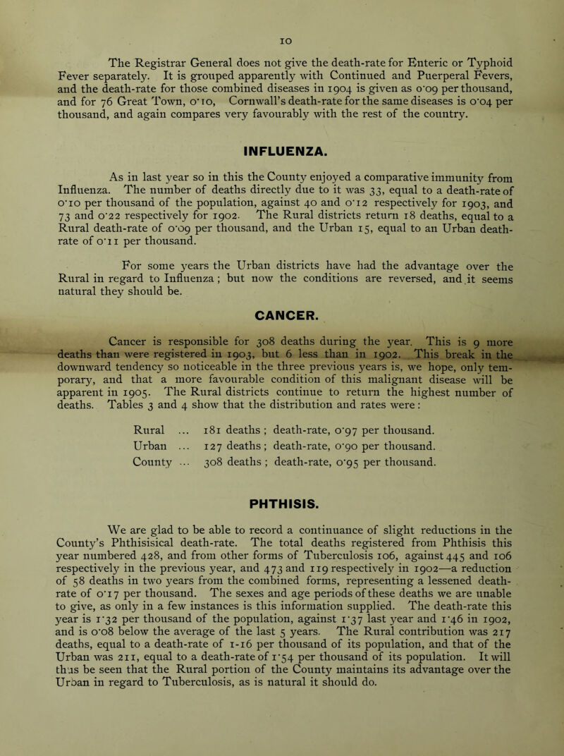 IO The Registrar General does not give the death-rate for Bnteric or Typhoid Fever separately. It is grouped apparently with Continued and Puerperal Fevers, and the death-rate for those combined diseases in 1904 is given as o'c>9 per thousand, and for 76 Great Town, o'10, Cornwall’s death-rate for the same diseases is o'c>4 per thousand, and again compares very favourably with the rest of the country. INFLUENZA. As in last year so in this the County enjoyed a comparative immunity from Influenza. The number of deaths directly due to it was 33, equal to a death-rate of o'io per thousand of the population, against 40 and o'12 respectively for 1903, and 73 and o'22 respectively for 1902- The Rural districts return 18 deaths, equal to a Rural death-rate of o‘og per thousand, and the Urban 15, equal to an Urban death- rate of o'11 per thousand. For some years the Urban districts have had the advantage over the Rural in regard to Influenza ; but now the conditions are reversed, aud it seems natural they should be. CANCER. Cancer is responsible for 308 deaths during the year. This is 9 more deaths than were registered in 1903, but 6 less than in 1902. This break in the downward tendency so noticeable in the three previous years is, we hope, only tem- porary, and that a more favourable condition of this malignant disease will be apparent in 1905. The Rural districts continue to return the highest number of deaths. Tables 3 and 4 show that the distribution and rates were: Rural ... 181 deaths ; death-rate, o'gy per thousand. Urban ... 127 deaths; death-rate, 0^90 per thousand. County ... 308 deaths ; death-rate, C95 per thousand. PHTHISIS. We are glad to be able to record a continuance of slight reductions in the County’s Phthisisical death-rate. The total deaths registered from Phthisis this year numbered 428, and from other forms of Tuberculosis 106, against 445 and 106 respectively in the previous year, and 473 and 119 respectively in 1902—a reduction of 58 deaths in two years from the combined forms, representing a lessened death- rate of o'17 per thousand. The sexes and age periods of these deaths we are unable to give, as only in a few instances is this information supplied. The death-rate this year is i'32 per thousand of the population, against 1^37 last year and i'46 in 1902, and is o'o8 below the average of the last 5 years. The Rural contribution was 217 deaths, equal to a death-rate of 1-16 per thousand of its population, and that of the Urban was 211, equal to a death-rate of i'54 per thousand of its population. It will thus be seen that the Rural portion of the County maintains its advantage over the Urban in regard to Tuberculosis, as is natural it should do.