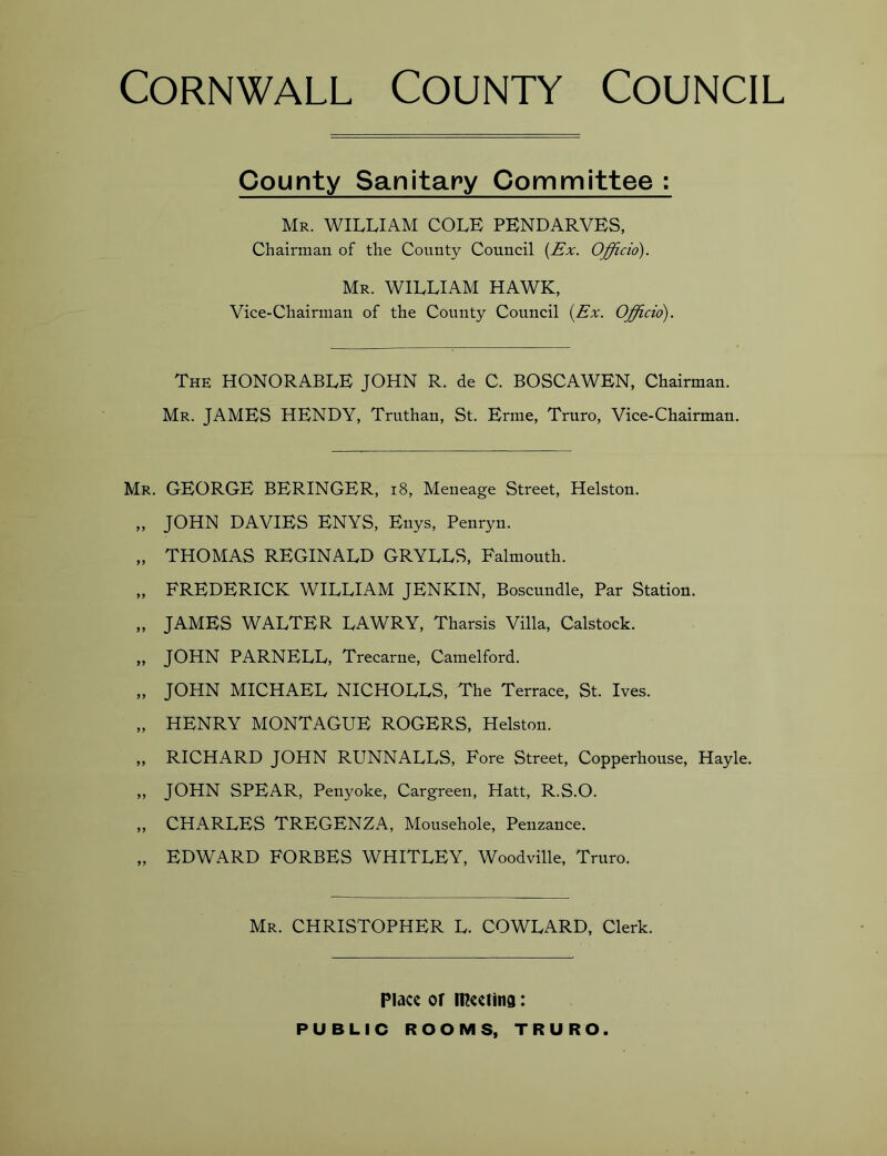 County Sanitary Committee : Mr. william COLE PENDARVES, Chairman of the County Council {Ex. Officio). Mr. william HAWK, Vice-Chairman of the County Council {Ex. Officio). The honorable JOHN R. de C. BOSCAWEN, Chairman. Mr. JAMES HENDY, Truthan, St. Erme, Truro, Vice-Chairman. Mr. GEORGE BERINGER, i8, Meneage Street, Helston. „ JOHN DAVIES ENYS, Enys, Penryn. „ THOMAS REGINALD GRYLLS, Falmouth. „ FREDERICK WILLIAM JENKIN, Boscundle, Par Station. „ JAMES WALTER LAWRY, Tharsis Villa, Calstock. „ JOHN PARNELL, Trecarne, Camelford. „ JOHN MICHAEL NICHOLLS, The Terrace, St. Ives. „ HENRY MONTAGUE ROGERS, Helston. „ RICHARD JOHN RUNNALLS, Fore Street, Copperhouse, Hayle. ,, JOHN SPEAR, Penyoke, Cargreen, Hatt, R.S.O. ,, CHARLES TREGENZA, Mousehole, Penzance. „ EDWARD FORBES WHITLEY, Woodville, Truro. Mr. CHRISTOPHER L. COWLARD, Clerk. Place or mcctind: PUBLIC ROOMS, TRURO.