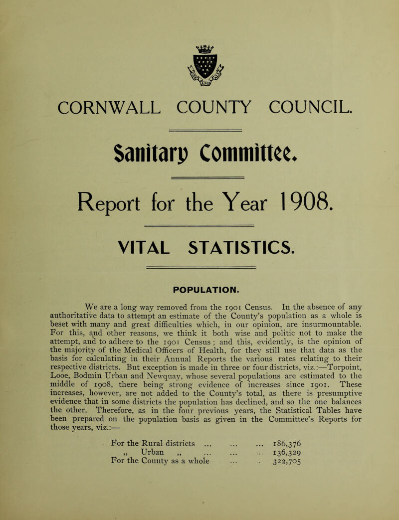 $anitarp Committee. Report for the Year 1908. VITAL STATISTICS. POPULATION. We are a long way removed from the 1901 Census. In the absence of any authoritative data to attempt an estimate of the County’s population as a whole is beset with many and great difficulties which, in our opinion, are insurmountable. For this, a,nd other reasons, we think it both wise and politic not to make the attempt, and to adhere to the 1901 Census ; and this, evidently, is the opinion of the majority of the Medical Officers of Health, for they still use that data as the basis for calculating in their Annual Reports the various rates relating to their respective districts. But exception is made in three or four districts, viz.:—Torpoiut, Looe, Bodmin Urban and Newquay, whose several populations are estimated to the middle of 1908, there being strong evidence of increases since 1901. These increases, however, are not added to the County’s total, as there is presumptive evidence that in some districts the population has declined, and so the one balances the other. Therefore, as in the four previous years, the Statistical Tables have been prepared on the population basis as given in the Committee’s Reports for those years, viz.:— For the Rural districts ... ... ... 186,376 „ Urban „ 136,329 For the County as a whole ... . 322,705