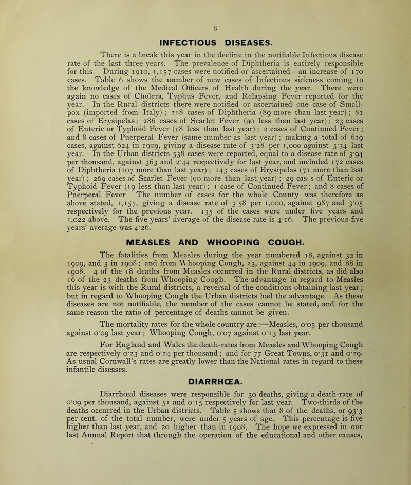 INFECTIOUS DISEASES, There is a break this year in the decline in the notifiable Infections disease rate of the last three years. The prevalence of Diphtheria is entirely responsible for this. During 1910, 1,157 cases were notified or ascertained—an increase of 170 cases. Table 6 shows the number of new cases of Infectious sickness coming to the knowledge of the Medical Officers of Health during the year. There were again no cases of Cholera, Typhus Fever, and Relapsing Fever reported for the year. In the Rural districts there were notified or ascertained one case of Small- pox (imported from Italy); 218 cases of Diphtheria (89 more than last year); 81 cases of Erysipelas ; 286 cases of Scarlet Fever (90 less than last year) ; 23 cases of Enteric or Typhoid Fever (18 less than last year) ; 2 cases of Continued Fever; and 8 cases of Puerperal Fever (same number as last year) ; making a total of 619 cases, against 624 in 1909, giving a disease rate of 3‘28 per 1,000 against 3‘34 last year. In the Urban districts 538 cases were reported, equal to a disease rate of 3'94 per thousand, against 363 and 2^44 respectively for last year, and included 172 cases of Diphtheria (107 more than last year) ; 143 cases of Erysipelas (71 more than last year) ; 269 cases of Scarlet Fever (90 more than last year) ; 29 cas. s of Enteric or Typhoid Fever (19 less than last year) ; 1 case of Continued Fever; and 8 cases of Puerperal Fever The number of cases for the whole County was therefore as above stated, 1,157, giving a disease rate of 3\58 per 1,000, against 987 and 3’o5 respectively for the previous year. 135 of the cases were under five years and T,o22 above. The five years’ average of the disease rate is 4'16. The previous five years’ average was 4'26. MEASLES AND WHOOPING COUGH. The fatalities from Measles during the year numbered 18, against 32 in 1909, and 3 in 1908 ; and from W hooping Cough, 23, against 44 in 1909, and 88 in igo8. 4 of the 18 deaths from Measles occurred in the Rural districts, as did also 16 of the 23 deaths from Whooping Cough. The advantage in regard to Measles this year is with the Rural districts, a reversal of the conditions obtaining last year; but in regard to Whooping Cough the Urban districts had the advantage. As these diseases are not notifiable, the number of the cases cannot be stated, and for the same reason the ratio of percentage of deaths cannot be given. The mortality rates for the whole country are :—Measles, o‘05 per thousand against o'og last year; Whooping Cough, o'07 against o'13 last year. For England and Wales the death-rates from Measles and Whooping Cough are respectively 0 23 and 0^24 per thousand ; and for 77 Great Towns, o'3i and o'29. As usual Cornwall’s rates are greatly lower than the National rates in regard to these infantile diseases. DIARRHOEA. Diarrhoeal diseases were responsible for 30 deaths, giving a death-rate of o'og per thousand, against 51 and o' 15 respectively for last year. Two-thirds of the deaths occurred in the Urban districts. Table 5 shows that 8 of the deaths, or 93'3 per cent, of the total number, were under 5 years of age. This percentage is five higher than last year, and 20 higher than in 1908. The hope we expressed in our last Annual Report that through the operation of the educational and other causes.
