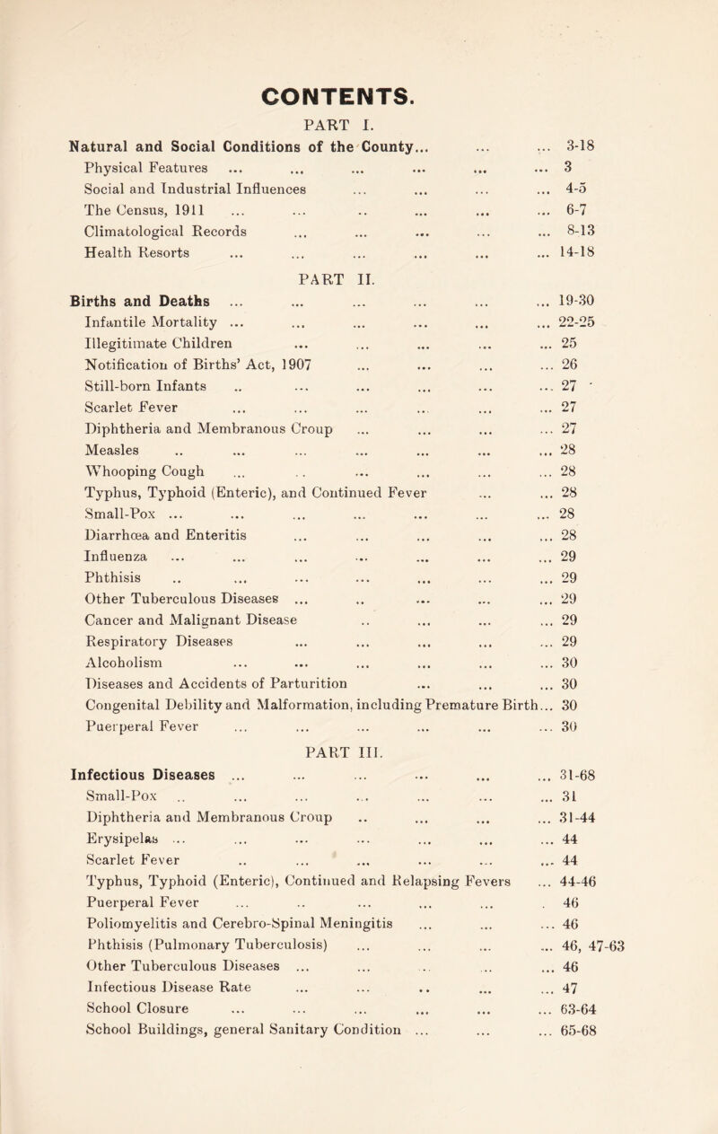 CONTENTS. PART I. Natural and Social Conditions of the County... Physical Features Social and Industrial Influences The Census, 1911 Climatological Records Health Resorts ... 3-18 ... 3 ... 4-5 ... 6-7 ... 8-13 ... 14-18 PART II. Births and Deaths Infantile Mortality ... Illegitimate Children Notification of Births’ Act, 1907 Still-born Infants Scarlet Fever Diphtheria and Membranous Croup Measles Whooping Cough Typhus, Typhoid (Enteric), and Continued Fever Small-Pox ... Diarrhoea and Enteritis Influenza Phthisis Other Tuberculous Diseases ... Cancer and Malignant Disease Respiratory Diseases Alcoholism Diseases and Accidents of Parturition Congenital Debility and Malformation, including Prematu Puerperal Fever ... 19-30 ... 22-25 ... 25 ... 26 ... 27 ' ... 27 ... 27 ... 28 ... 28 ... 28 ... 28 ... 28 ... 29 ... 29 ... 29 ... 29 ... 29 ... 30 ... 30 eBirth... 30 ... 30 PART III. Infectious Diseases ... Small-Pox Diphtheria and Membranous Croup Erysipelas ... Scarlet Fever Typhus, Typhoid (Enteric), Continued and Relapsing Fevers Puerperal Fever Poliomyelitis and Cerebro-Spinal Meningitis Phthisis (Pulmonary Tuberculosis) Other Tuberculous Diseases Infectious Disease Rate School Closure School Buildings, general Sanitary Condition ... ... 31-68 ... 31 ... 31-44 ... 44 ... 44 ... 44-46 . 46 ... 46 ... 46, 47-63 ... 46 ... 47 ... 63-64 ... 65-68