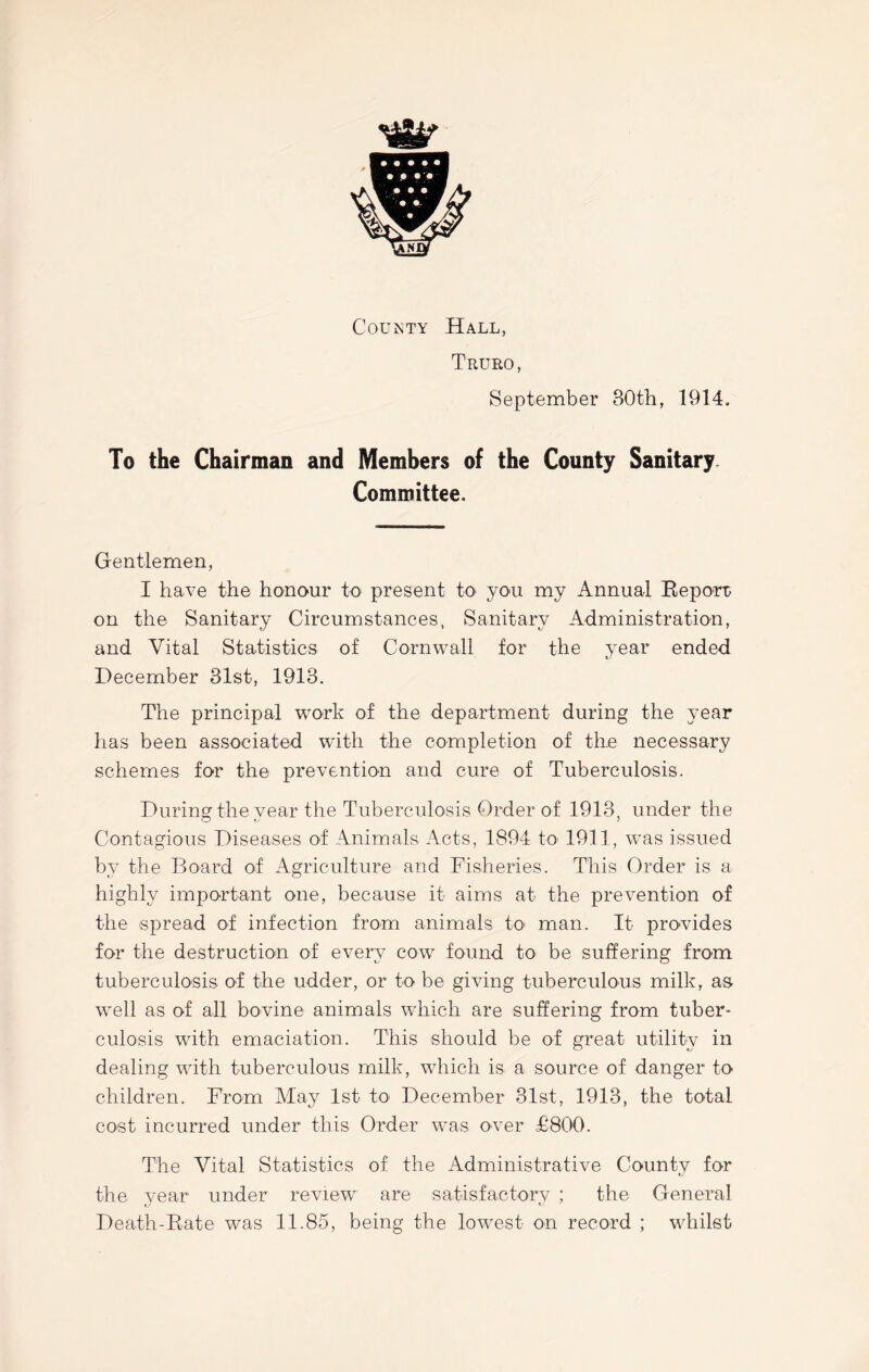 wg§m County Hall, Truro, September 80th, 1914. To the Chairman and Members of the County Sanitary Committee. Gentlemen, I have the honour to present to you my Annual Report; on the Sanitary Circumstances, Sanitary Administration, and Vital Statistics of Cornwall for the year ended December 31st, 1913. The principal work of the department during the year has been associated with the completion of the necessary schemes for the prevention and cure of Tuberculosis. During the vear the Tuberculosis Order of 1913, under the o *j j Contagious Diseases of Animals Acts, 1894 to 1911, was issued by the Board of Agriculture and Fisheries. This Order is a highly important one, because it aims at the prevention of the spread of infection from animals to man. It provides for the destruction of every cow found to be suffering from tuberculosis of the udder, or to be giving tuberculous milk, as well as of all bovine animals which are suffering from tuber- culosis with emaciation. This should be of great utility in dealing with tuberculous milk, which is a source of danger to children. From May 1st to December 31st, 1913, the total cost incurred under this Order was over £800. The Vital Statistics of the Administrative County for the year under review are satisfactory ; the General Death-Rate was 11.85, being the lowest on record ; whilst