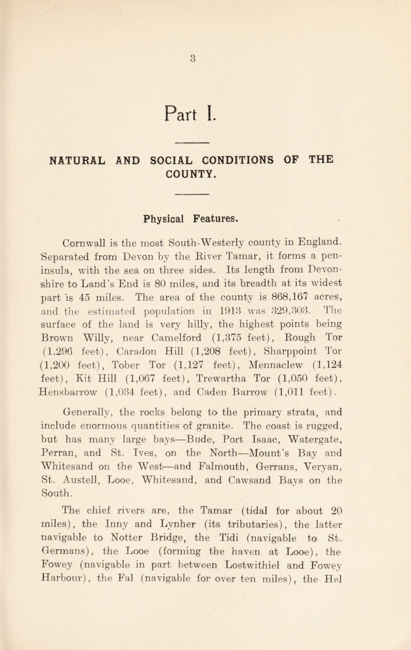 Part I. NATURAL AND SOCIAL CONDITIONS OF THE COUNTY. Physical Features. Cornwall is the most South-Westerly county in England. Separated from Devon by the River Tamar, it forms a pen- insula, with the sea on three sides. Its length from Devon- shire to* Land’s End is 80 miles, and its breadth at its widest part is 45 miles. The area of the county is 868,16? acres, and the estimated population in 1913 was 329,303. The surface of the land is very hilly, the highest points being Brown Willy, near Camelford (1,375 feet), Rough Tor (1,296 feet), Caradon Hill (1,208 feet), Sharppoint Tor (1,200 feet), Tober Tor (1,127 feet), Mennaelew (1,124 feet), Kit Hill (1,067 feet), Trewartha Tor (1,050 feet), Hensbarrow (1,034 feet), and Caden Barrow (1,011 feet). Generally, the rocks belong to the primary strata, and include enormous quantities of granite. The coast is rugged, but has many large bays—Bude, Port Isaac, Watergate, Perran, and St. Ives, on the North—Mount’s Bay and Whitesand on the West—and Falmouth, Gerrans, Very an, St. Austell, Looe, Whitesand, and Cawsand Bays on the South. The chief rivers are, the Tamar (tidal for about 20 miles), the Inny and Lvnher (its tributaries), the latter navigable to Notter Bridge, the Tidi (navigable to St. Germans), the Looe (forming the haven at Looe), the Fowey (navigable in part between Lostwithiel and FowTey Harbour), the Fal (navigable for over ten miles), the Hel