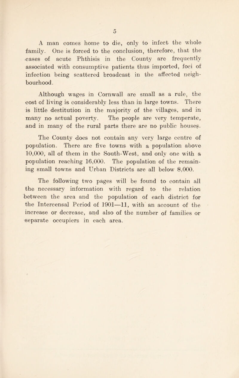 A man comes home to die, only to infect the whole family. One is forced to the conclusion, therefore, that the •cases of acute Phthisis in the County are frequently associated with consumptive patients thus imported, foci of infection being scattered broadcast in the affected neigh- bourhood. Although wages in Cornwall are small as a rule, the cost of living is considerably less than in large towns. There is little destitution in the majority of the villages, and in many no actual poverty. The people are very temperate, and in many of the rural parts there are no public houses. The County does not contain any very large centre of population. There are five towns with a population above 10,000, all of them in the South-West, and only one with a population reaching 16,000. The population of the remain- ing small towns and Urban Districts are all below 8,000. The following two pages will be found to contain all the necessary information with regard to the relation between the area and the population of each district for the Intercensal Period of 1901—11, with an account of the increase or decrease, and also of the number of families or ■separate occupiers in each area.