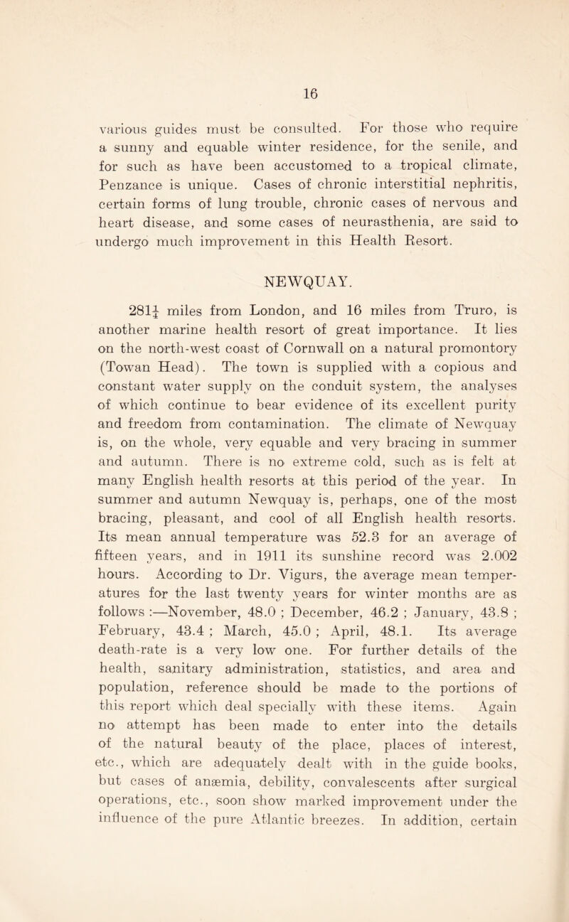 various guides must be consulted. For those who require a sunny and equable winter residence, for the senile, and for such as have been accustomed to a tropical climate, Penzance is unique. Cases of chronic interstitial nephritis, certain forms of lung trouble, chronic cases of nervous and heart disease, and some cases of neurasthenia, are said to undergo much improvement in this Health Resort. NEWQUAY. 281J miles from London, and 16 miles from Truro, is another marine health resort of great importance. It lies on the north-west coast of Cornwall on a natural promontory (Towan Head). The town is supplied with a copious and constant water supply on the conduit system, the analyses of which continue to- bear evidence of its excellent purity and freedom from contamination. The climate of Newquay is, on the whole, very equable and very bracing in summer and autumn. There is no- extreme cold, such as is felt at many English health resorts at this period of the year. In summer and autumn Newquay is, perhaps, one of the most bracing, pleasant, and cool of all English health resorts. Its mean annual temperature was 52.3 for an average of fifteen years, and in 1911 its sunshine record was 2.002 hours. According to Dr. Vigurs, the average mean temper- atures for the last twenty years for winter months are as follows :—November, 48.0 ; December, 46.2 ; January, 43.8 ; February, 43.4 ; March, 45.0 ; April, 48.1. Its average death-rate is a verv low one. For further details of the health, sanitary administration, statistics, and area and population, reference should be made to the portions of this report which deal specially with these items. Again no- attempt has been made to enter into the details of the natural beauty of the place, places of interest, etc., which are adequately dealt with in the guide books, but cases of anaemia, debility, convalescents after surgical operations, etc., soon show marked improvement under the influence of the pure Atlantic breezes. In addition, certain