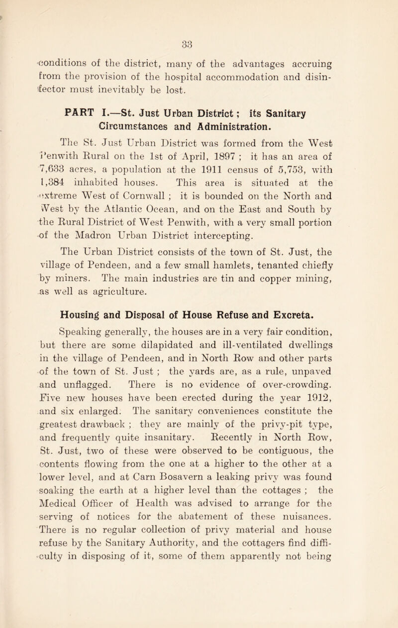 conditions of the district, many of the advantages accruing from the provision of the hospital accommodation and disin- vfector must inevitably be lost. PART I.—St. Just Urban District; its Sanitary Circumstances and Administration. The St. Just Urban District was formed from the West Penwith Rural on the 1st of April, 1897 ; it has an area of 7,633 acres, a population at the 1911 census of 5,753, with 1,384 inhabited houses. This area is situated at the extreme West of Cornwall ; it is bounded on the North and iVest by the Atlantic Ocean, and on the East and South by the Rural District of West Penwith, with a very small portion of the Madron Urban District intercepting. The Urban District consists of the town of St. Just, the village of Pendeen, and a few small hamlets, tenanted chiefly by miners. The main industries are tin and copper mining, as well as agriculture. Housing and Disposal of House Refuse and Excreta. Speaking generally, the houses are in a ve^ fair condition, but there are some dilapidated and ill-ventilated dwellings in the village of Pendeen, and in North Row and other parts of the town of St. Just ; the yards are, as a rule, unpaved and unflagged. There is no evidence of over-crowding. Five new houses have been erected during the year 1912, and six enlarged. The sanitary conveniences constitute the greatest drawback ; they are mainly of the privy-pit type, and frequently quite insanitary. Recently in North Row, St. Just, two of these were observed to be contiguous, the contents flowing from the one at a higher to the other at a lower level, and at Carn Bosavern a leaking privy was found soaking the earth at a higher level than the cottages ; the Medical Officer of Health was advised to arrange for the serving of notices for the abatement of these nuisances. There is no regular collection of privy material and house refuse by the Sanitary Authority, and the cottagers find diffi- culty in disposing of it, some of them apparently not being