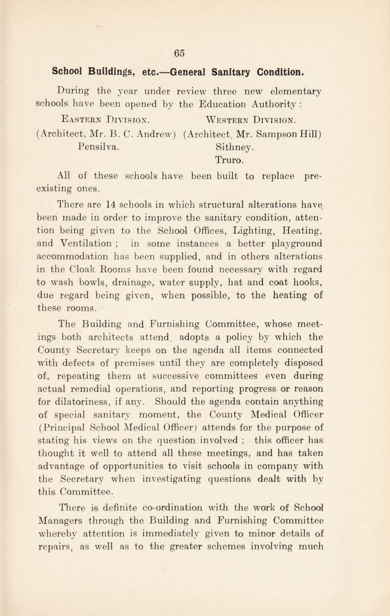 School Buildings, etc.—General Sanitary Condition. During the year under review three new elementary schools have been opened by the Education Authority : Eastern Division. Western Division. (Architect, Mr. B. C. Andrew) (Architect, Mr. Sampson Hill) Pensilva, Sithney. Truro. All of these schools have been built to replace pre- existing ones. There are 14 schools in which structural alterations have been made in order to improve the sanitary condition, atten- tion being given to the School Offices, Lighting, Heating, and Ventilation ; in some instances a better playground accommodation has been supplied, and in others alterations in the Cloak Rooms have been found necessary with regard to wash bowls, drainage, water supply, hat and coat hooks, due regard being given, when possible, to the heating of these rooms. The Building and Furnishing Committee, whose meet- ings both architects attend, adopts a policy by which the County Secretary keeps on the agenda all items connected with defects of premises until they are completely disposed of, repeating them at successive committees even during actual remedial operations, and reporting progress or reason for dilatoriness, if any. Should the agenda contain anything of special sanitary moment, the County Medical Officer (Principal School Medical Officer ) attends for the purpose of stating his views on the question involved ; this officer has thought it well to attend all these meetings, and has taken advantage of opportunities to visit schools in company with the Secretary when investigating questions dealt with by this Committee. There is definite coi-ordination with the work of School Managers through the Building and Furnishing Committee whereby attention is immediately given to minor details of repairs, as well as to the greater schemes involving much