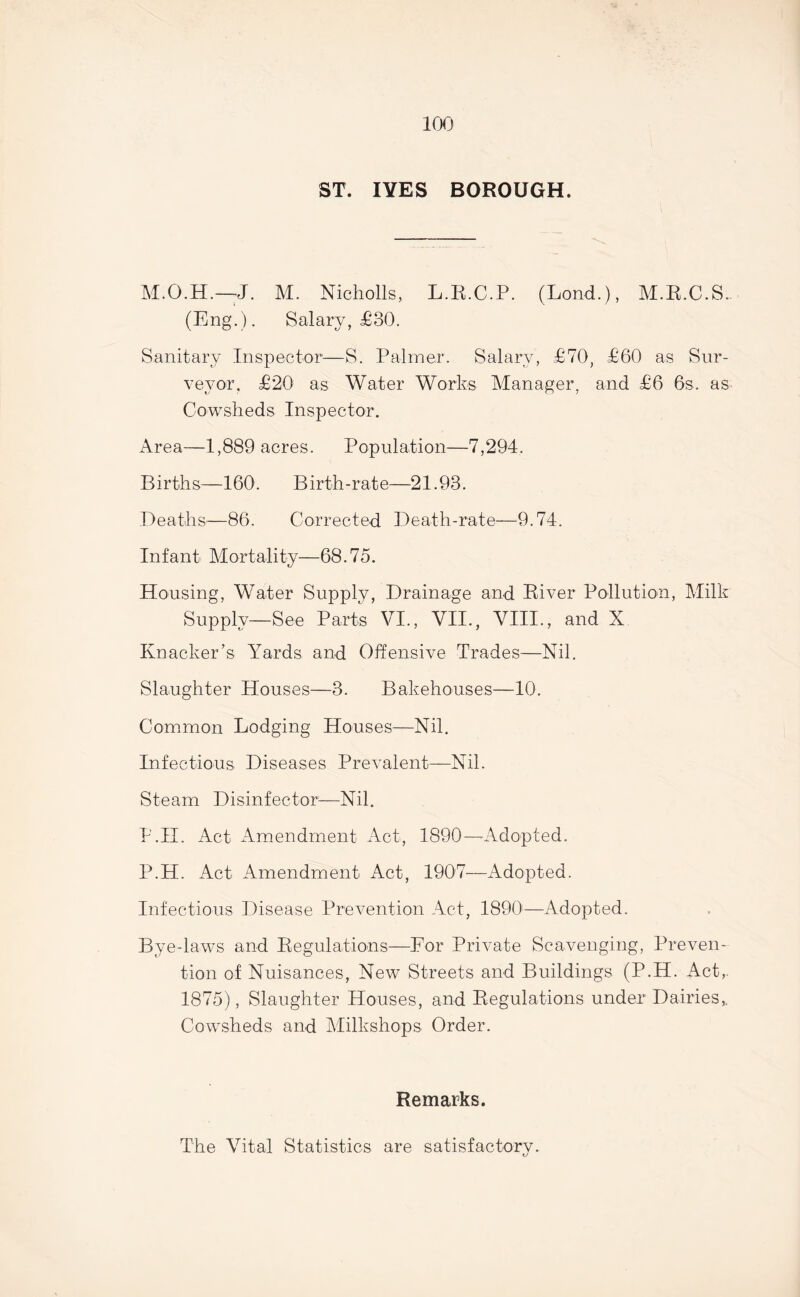 ST. IYES BOROUGH. J. M. Nicholls, L.R.C.P. (Lond.), M.R.C.S. (Eng.). Salary, £30. Sanitary Inspector—S. Palmer. Salary, £70, £60 as Sur- veyor. £20 as Water Works Manager, and £6 6s. as. Cowsheds Inspector. Area—1,889 acres. Population—7,294. B i rth s—160. B i rth -r at e—21.93. Deaths—86. Corrected Death-rate—9.74. Infant Mortality—68.75. Housing, Water Supply, Drainage and River Pollution, Milk Supply—See Parts VI., VII., VIII., and X Knacker’s Yards and Offensive Trades—Nil. Slaughter Houses—3. Bakehouses—10. Common Lodging Houses—Nil. Infectious Diseases Prevalent—Nil. Steam Disinfector-—Nil. P.H. Act Amendment Act, 1890—- Adopted. P.H. Act Amendment Act, 1907—Adopted. Infectious Disease Prevention Act, 1890—Adopted. Bye-laws and Regulations—For Private Scavenging, Preven- tion of Nuisances, New Streets and Buildings (P.H. Act,. 1875), Slaughter Houses, and Regulations under Dairies,. Cowsheds and Milkshops Order. Remarks. The Vital Statistics are satisfactory.