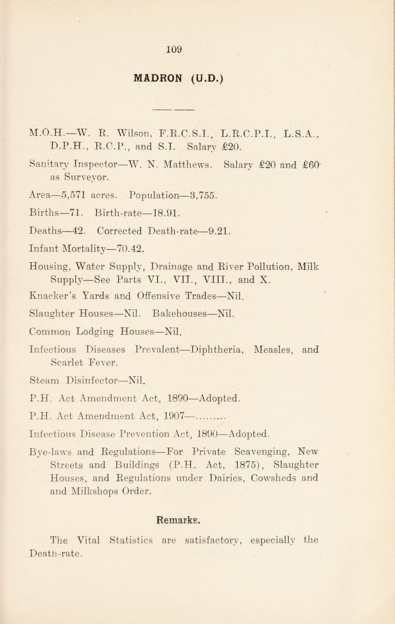 MADRON (U.D.) M.O.H.—W. R. Wilson, F.R.C.S.I., L.R.C.P.I., L.S.A., D.P.H., R.C.P., and S.T. Salary £20. 7 tv Sanitary Inspector—W. N. Matthews. Salary £20 and £60' as Surveyor. tv Area—5,571 acres. Population—3,755. Births—71. Birth-rate—18.91. Deaths—42. Corrected Death-rate—9.21. Infant Mortality—70.42. Housing, Water Supply, Drainage and River Pollution, Milk Supply—See Parts VI., VII., VIII., and X. Knacker’s Yards and Offensive Trades—Nil. Slaughter Houses—Nil. Bakehouses—Nil. Common Lodging Houses—Nil. Infectious Diseases Prevalent—Diphtheria, Measles, and Scarlet Fever. Steam Disinfector—Nil. P.H. Act Amendment Act, 1890—Adopted. P.H. Act Amendment Act, 1907— Infectious Disease Prevention Act, 1890—Adopted. Bye-laws and Regulations—For Private Scavenging, New Streets and Buildings (P.H. Act, 1875), Slaughter Houses, and Regulations under Dairies, Cowsheds and and Milkshops Order. Remarks. The Vital Statistics are satisfactory, especially the Death-rate.