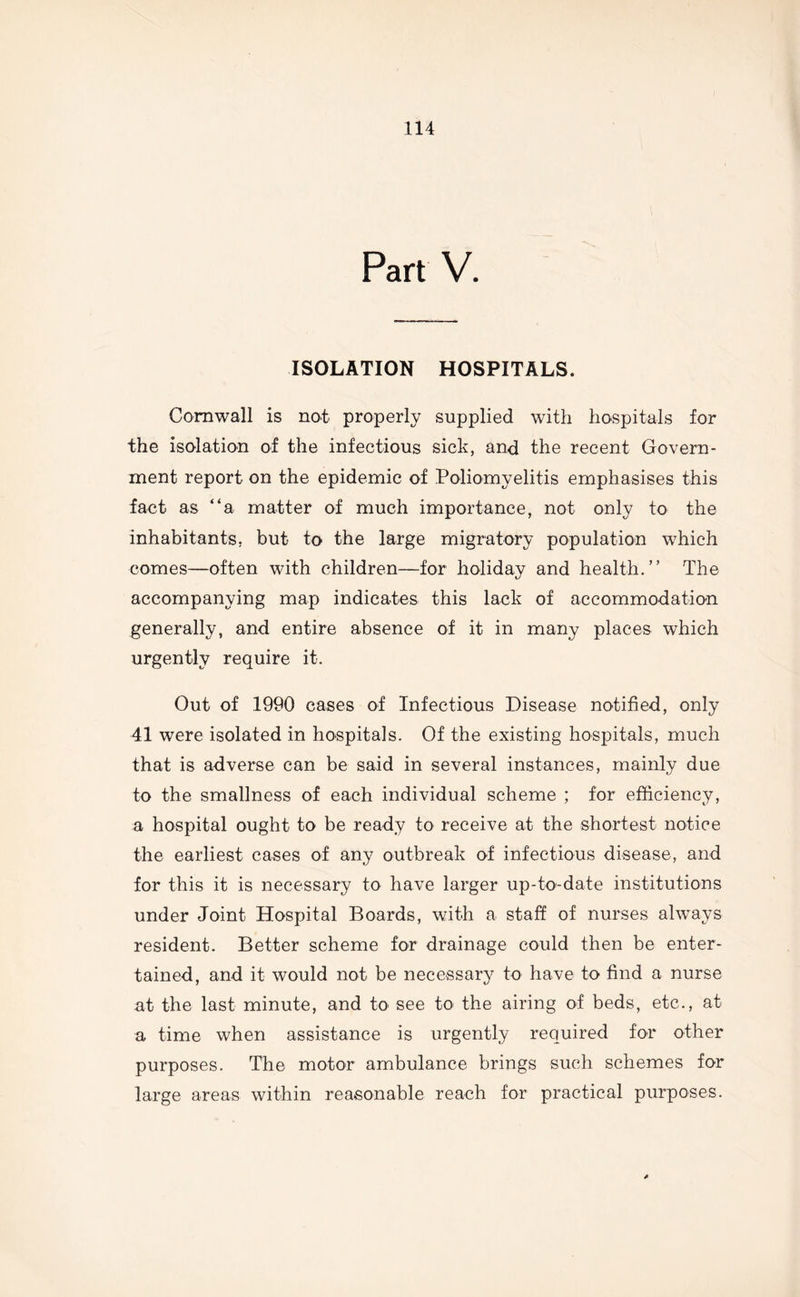 Part V. ISOLATION HOSPITALS. Cornwall is not properly supplied with hospitals for the isolation of the infectious sick, and the recent Govern- ment report on the epidemic of Poliomyelitis emphasises this fact as “a matter of much importance, not only to the inhabitants, but to the large migratory population which comes—often with children—for holiday and health.” The accompanying map indicates this lack of accommodation generally, and entire absence of it in many places which urgently require it. Out of 1990 cases of Infectious Disease notified, only 41 were isolated in hospitals. Of the existing hospitals, much that is adverse can be said in several instances, mainly due to the smallness of each individual scheme ; for efficiency, a hospital ought to be ready to receive at the shortest notice the earliest cases of any outbreak of infectious disease, and for this it is necessary to have larger up-to-date institutions under Joint Hospital Boards, with a staff of nurses always resident. Better scheme for drainage could then be enter- tained, and it would not be necessary to have to find a nurse at the last minute, and to see to the airing of beds, etc., at a time when assistance is urgently required for other purposes. The motor ambulance brings such schemes for large areas within reasonable reach for practical purposes.