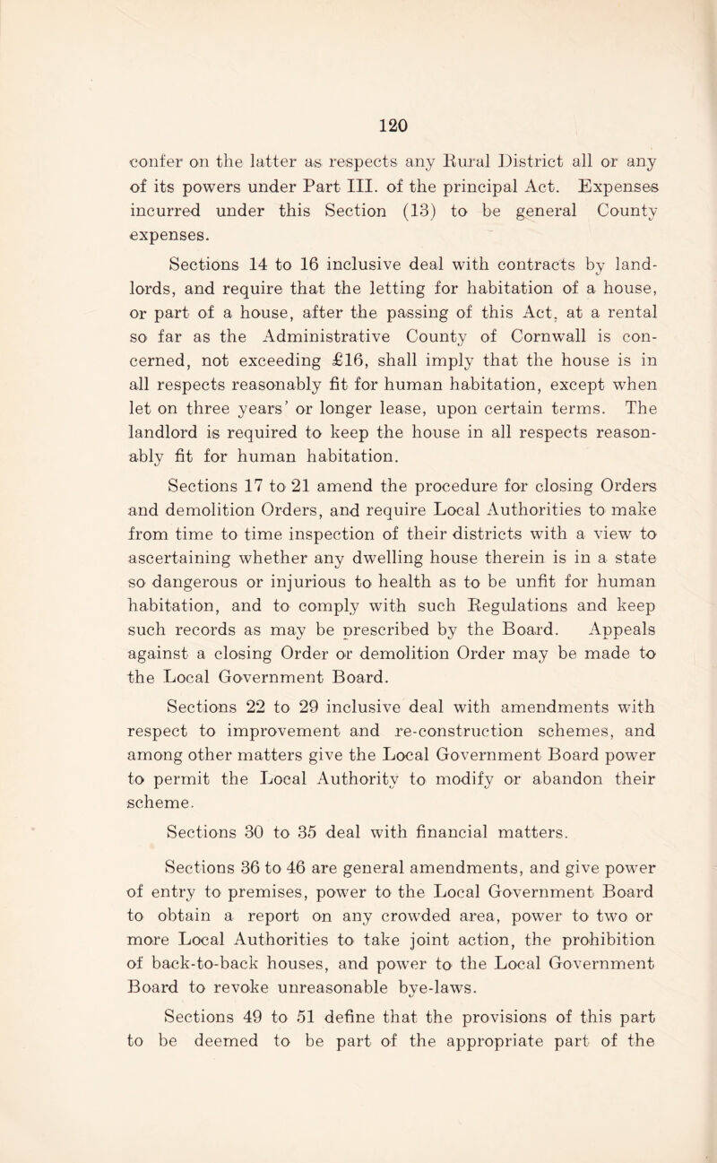 confer on the latter as respects any Rural District all or any of its powers under Part III. of the principal Act. Expenses incurred under this Section (13) to be general County expenses. Sections 14 to 16 inclusive deal with contracts by land- lords, and require that the letting for habitation of a house, or part of a house, after the passing of this Act, at a rental SO' far as the Administrative County of Cornwall is con- cerned, not exceeding £16, shall imply that the house is in all respects reasonably fit for human habitation, except when let on three years’ or longer lease, upon certain terms. The landlord is required to keep the house in all respects reason- ably fit for human habitation. Sections 17 to 21 amend the procedure for closing Orders and demolition Orders, and require Local Authorities to make from time to time inspection of their districts with a view to ascertaining whether any dwelling house therein is in a state so dangerous or injurious to health as to be unfit for human habitation, and to comply with such Regulations and keep such records as may be prescribed by the Board. Appeals against a closing Order or demolition Order may be made to the Local Government Board. Sections 22 to 29 inclusive deal with amendments with respect to improvement and re-construction schemes, and among other matters give the Local Government Board power to permit the Local Authority to modify or abandon their scheme. Sections 30 to 35 deal with financial matters. Sections 36 to 46 are general amendments, and give power of entry to premises, power to the Local Government Board to obtain a report on any crowded area, power to two or more Local Authorities to take joint action, the prohibition of back-to-back houses, and power to' the Local Government Board to revoke unreasonable bve-laws. t/ Sections 49 to 51 define that the provisions of this part to be deemed to be part of the appropriate part of the
