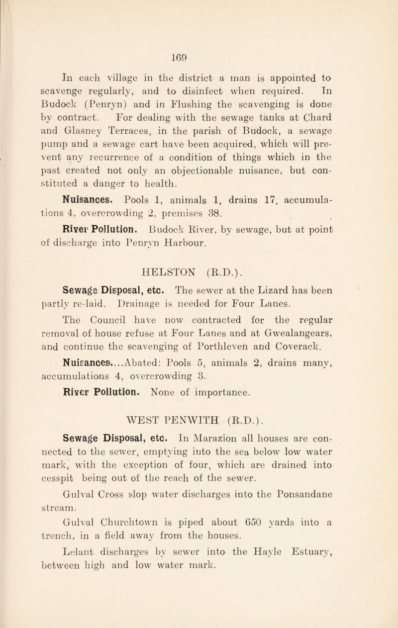 In each village in the district a man is appointed to scavenge regularly, and to disinfect when required. In Budock (Penryn) and in Flushing the scavenging is done by contract. For dealing with the sewage tanks at Chard and Glasney Terraces, in the parish of Budock, a sewage pump and a sewage cart have been acquired, which will pre- vent any recurrence of a condition of things which in the past created not only an objectionable nuisance, but con- stituted a danger to health. Nuisances. Pools 1, animals 1, drains 17, accumula- tions 4, overcrowding 2, premises 38. River Pollution. Budock Biver. by sewage, but at point of discharge into Penryn Harbour. HELSTON (B.D.). Sewage Disposal, etc. The sewer at the Lizard has been partly re-laid. Drainage is needed for Four Lanes. The Council have now contracted for the regular removal of house refuse at Four Lanes and at Gwealangears, and continue the scavenging of Porthleven and Coverack. Nuisances'....Abated: Pools 5, animals 2, drains many, accumulations 4, overcrowding 3. River Pollution. None of importance. WEST PENWITH (R.D.). Sewage Disposal, etc. In Marazion all houses are con- nected to the sewer, emptying into the sea below low water mark, with the exception of four, which are drained into cesspit being out of the reach of the sewer. Gulval Cross slop water discharges into the Ponsandane stream. Gulval Churchtown is piped about 650 yards into a trench, in a field away from the houses. Lelant discharges by sewer into the Hayle Estuary, between high and low water mark.