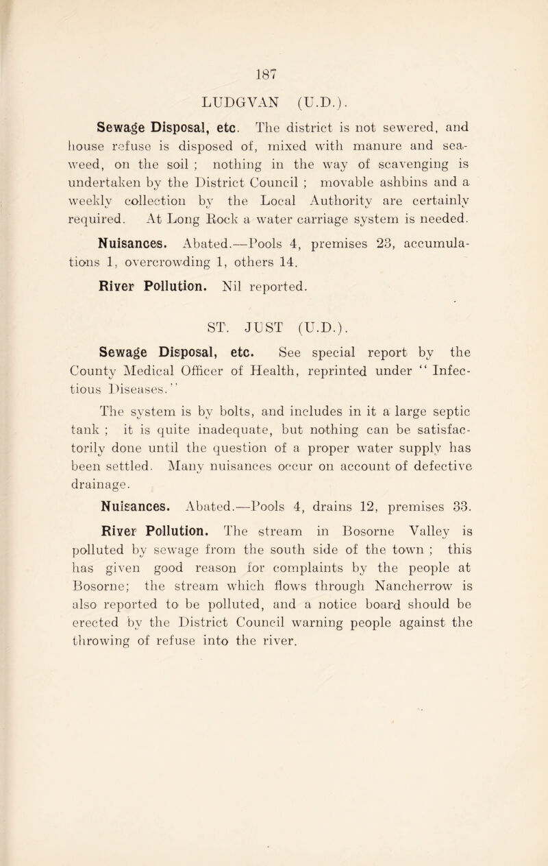 LUDGVAN (U.D.). Sewage Disposal, etc. The district is not sewered, and house refuse is disposed of, mixed with manure and sea- weed, on the soil ; nothing in the way of scavenging is undertaken by the District Council ; movable ashbins and a weeklv collection bv the Local Authority are certainly O' O required. At Long Lock a water carriage system is needed. Nuisances. Abated.—Pools 4, premises 23, accumula- tions 1, overcrowding 1, others 14. River Pollution. Nil reported. ST. JUST (U.D.). Sewage Disposal, etc. See special report by the County Medical Officer of Health, reprinted under “ Infec- tious Diseases.” The system is by bolts, and includes in it a large septic tank ; it is quite inadequate, but nothing can be satisfac- torily done until the question of a proper water supply has been settled. Many nuisances occur on account of defective drainage. Nuisances. Abated.—Pools 4, drains 12, premises 33. River Pollution. The stream in Bosorne Valley is polluted by sewage from the south side of the town ; this has given good reason for complaints by the people at Bosorne; the stream which flows through Nancherrow is also reported to be polluted, and a notice board should be erected by the District Council warning people against the throwing of refuse into the river.