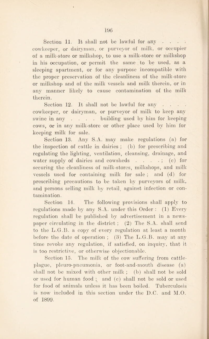 Section 11. It shall not be lawful for any . cowkeeper, or dairyman, or purveyor of milk, or occupier of a milk-store or milkshop, to use a milk-store or milkshop in his occupation, or permit the same to be used, as a sleeping apartment, or for any purpose incompatible with the proper preservation of the cleanliness of the milk-store or milkshop and of the milk vessels and milk therein, or in any manner likely to cause contamination of the milk therein. Section 12. It shall not be lawful for any . cowkeeper, or dairyman, or purveyor of milk to keep any swine in any .... building used by him for keeping cows, or in any milk-store or other place used by him for keeping milk for sale. Section 13. Any S.A. may make regulations (a) for the inspection of cattle in dairies ; (b) for prescribing and regulating the lighting, ventilation, cleansing, drainage, and water supply of dairies and cowsheds . . . . ; (c) for securing the cleanliness of milk-stores, milkshops, and milk vessels used for containing milk for sale ; and (d) for prescribing precautions to be taken by purveyors of milk, and persons selling milk by retail, against infection or con- tamination. Section 14. The following provisions shall apply to regulations made by any S.A. under this Order : (1) Every regulation shall be published by advertisement in a news- paper circulating in the district ; (2) The S.A. shall send to the L.G.B. a copy of every regulation at least a month before the date of operation ; (3) The L.G.B. may at any time revoke any regulation, if satisfied, on inquiry, that it is too restrictive, or otherwise objectionable. Section 15. The milk of the cow suffering from cattle- plague, pleuro-pneumonia, or foot-and-mouth disease (a) shall not be mixed with other milk ; (b) shall not be sold or used for human food ; and (c) shall not be sold or used for food of animals unless it has been boiled. Tuberculosis is now included in this section under the D.C. and M.O. of 1899.