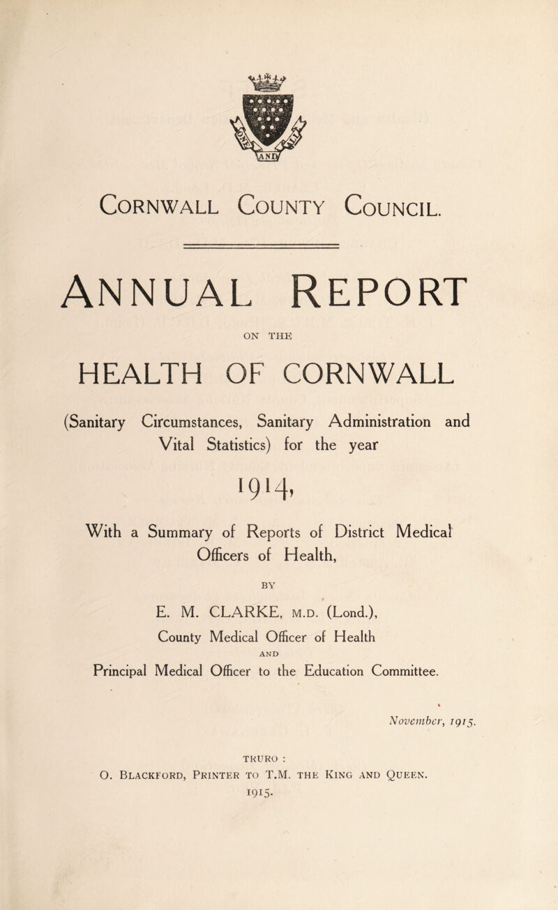Cornwall County Council. Annual Report on the HEALTH OF CORNWALL (Sanitary Circumstances, Sanitary Administration and Vital Statistics) for the year i94» With a Summary of Reports of District Medical Officers of Health, BY E. M. CLARKE, m.d. (Lond.), County Medical Officer of Health AND Principal Medical Officer to the Education Committee. November, 1915. TRURO : O. Blackford, Printer to T.M. the King and Queen. 1915-