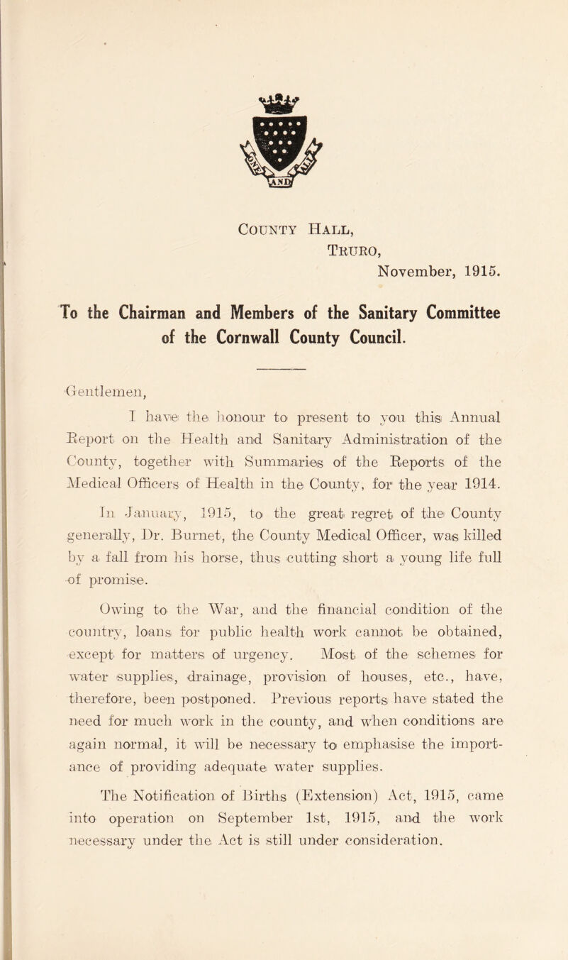 County Hall, Truro, November, 1915. To the Chairman and Members of the Sanitary Committee of the Cornwall County Council. Gentlemen, I have the honour to present to you this Annual Report on the Health and Sanitary Administration of the County, together with Summaries of the Reports of the Medical Officers of Health in the County, for the year 1914. In January, 1915, to the great regret of the County generally, Dr. Burnet, the County Medical Officer, was killed by a fall from his horse, thus cutting short a. young life full of promise. Owing to the War, and the financial condition of the country, loans for public health work cannot be obtained, except for matters of urgency. Most of the schemes for water supplies, drainage, provision of houses, etc., have, therefore, been postponed. Previous reports have stated the need for much work in the county, and when conditions, are again normal, it will be necessary to emphasise the import- ance of providing adequate water supplies. The Notification of Births (Extension) Act, 1915, came into operation on September 1st, 1915, and the work necessarv under the Act is still under consideration. tv
