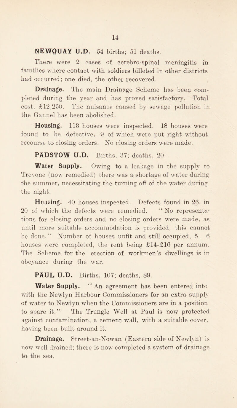 NEWQUAY U.D. 54 births; 51 deaths. There were 2 cases of cerebro-spinal meningitis in families where contact with soldiers billeted in other districts had occurred; one died, the other recovered. Drainage. The main Drainage Scheme has been com- pleted during the year and has proved satisfactory. Total cost, £12,250. The nuisance caused by sewage pollution in the Gannel has been abolished. Housing. 113 houses were inspected. 18 houses were found to be defective, 9 of which were put right without recourse to closing orders. No closing orders were made. PADSTOW U.D. Births, 37; deaths, 20. Water Supply. Owing to a leakage in the supply to Trevone (now remedied) there was a shortage of water during the summer, necessitating the turning off of the water during the night. Housing. 40 houses inspected. Defects found in 26, in 20 of which the defects were remedied. “ No representa- tions for closing orders and no closing orders were made, as until more suitable accommodation is provided, this cannot be done.” Number of houses unfit and still occupied, 5. 6 houses were completed, the rent being £14-£16 per annum. The Scheme for the erection of workmen’s dwellings is in abeyance during the war. PAUL U.D. Births, 107; deaths, 89. Water Supply. “ An agreement has been entered into with the Newlyn Harbour Commissioners for an extra supply of water to Newlyn when the Commissioners are in a position to spare it.” The Trungle Well at Paul is now protected against contamination, a cement wall, with a suitable cover, having been built around it. Drainage. Street-an-Nowan (Eastern side of Newlyn) is now well drained; there is now completed a system of drainage to the sea.