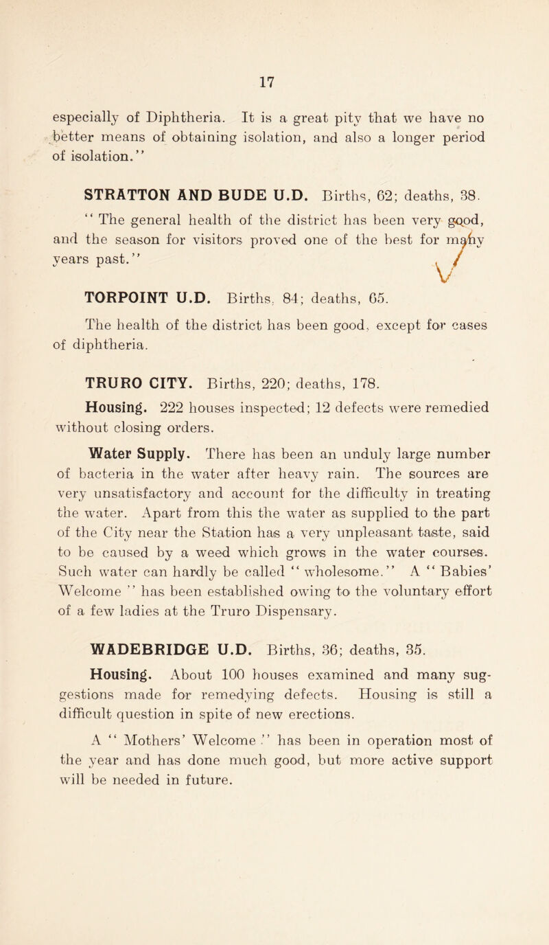 especially of Diphtheria. It is a great pity that we have no better means of obtaining isolation, and also a longer period of isolation.” STRATTON AND BUDE U.D. Births, 62; deaths, 38. “ The general health of the district has been very gQod, and the season for visitors proved one of the best years past.” TORPOINT U.D. Births. 84; deaths, 65. The health of the district has been good, except for cases of diphtheria. TRURO CITY. Births, 220; deaths, 178. Housing. 222 houses inspected; 12 defects were remedied without closing orders. Water Supply. There has been an unduly large number of bacteria in the water after heavy rain. The sources are very unsatisfactory and account for the difficulty in treating the water. Apart from this the water as supplied to the part of the City near the Station has a very unpleasant taste, said to be caused by a weed which grows in the water courses. Such water can hardly be called “ wholesome.” A ” Babies’ Welcome ” has been established owing to the voluntary effort of a few ladies at the Truro Dispensary. WADEBRIDGE U.D. Births, 36; deaths, 35. Housing. About 100 houses examined and many sug- gestions made for remedying defects. Housing is still a difficult question in spite of new erections. A “ Mothers’ Welcome ” has been in operation most of the year and has done much, good, but more active support will be needed in future.