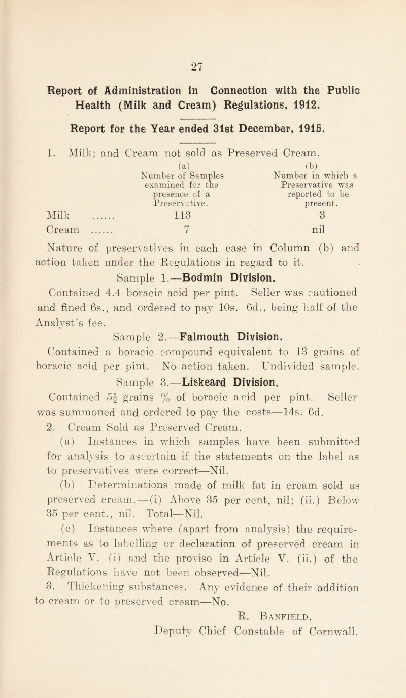 Report of Administration in Connection with the Public Health (Milk and Cream) Regulations, 1912. Report for the Year ended 31st December, 1915. 1. Milk; and Cream not sold as Preserved Cream. (a) Number of Samples examined for the presence of a Preservative. 113 (b) Number in which a Preservative was reported to be present. 3 Cream nil Nature of preservatives in each case in Column (b) and action taken under the Regulations in regard to it. Sample 1.—Bodmin Division. Contained 4.4 boraeic acid per pint. Seller was cautioned and fined 6s., and ordered to pay 10s. 6d., being half of the Analyst’s fee. Sample 2.—Falmouth Division. Contained a boraeic compound equivalent to 13 grains of boraeic acid per pint. No action taken. Undivided sample. Sample 3.—Liskeard Division. Contained 54 grains % of boraeic acid per pint. Seller was summoned and ordered to pay the costs—14s. fid. 2. Cream Sold as Preserved Cream. (a) Instances in which samples have been submitted for analvsis to ascertain if the statements on the label as «y to preservatives were correct—Nil. (b) Determinations made of milk fat in cream sold as preserved cream.— (i) Above 35 per cent, nil; (ii.) Below 35 per cent., nil. Total—Nil. (c) Instances where (apart from analysis) the require- ments as to- labelling or declaration of preserved cream in Article V. (i) and the proviso in Article V. (ii.) of the Regulations have not been observed—Nil. 3. Thickening substances. Any evidence of their addition to cream or to preserved cream—No-. R. Banfield, Deputy Chief Constable of Cornwall.