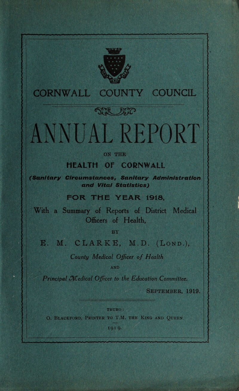 CORNWALL COUNTY COUNCIL ON THE HEALTH Of CORNWALL XSanitary Circumstances, Sanitary Administration and Vital Statistics) FOR THE YEAR 1918, a Summary of Reports of District Medical Officers of Health, BY Principal tfflCedical Officer to the Education Committee. September, 1919, M, CLARKE, M.D. (Lond.), County Medical Officer of Health ■AND TRURO: 0. Blackford, Printer to T.M. the King and Queen. i 91 9- mm mm A